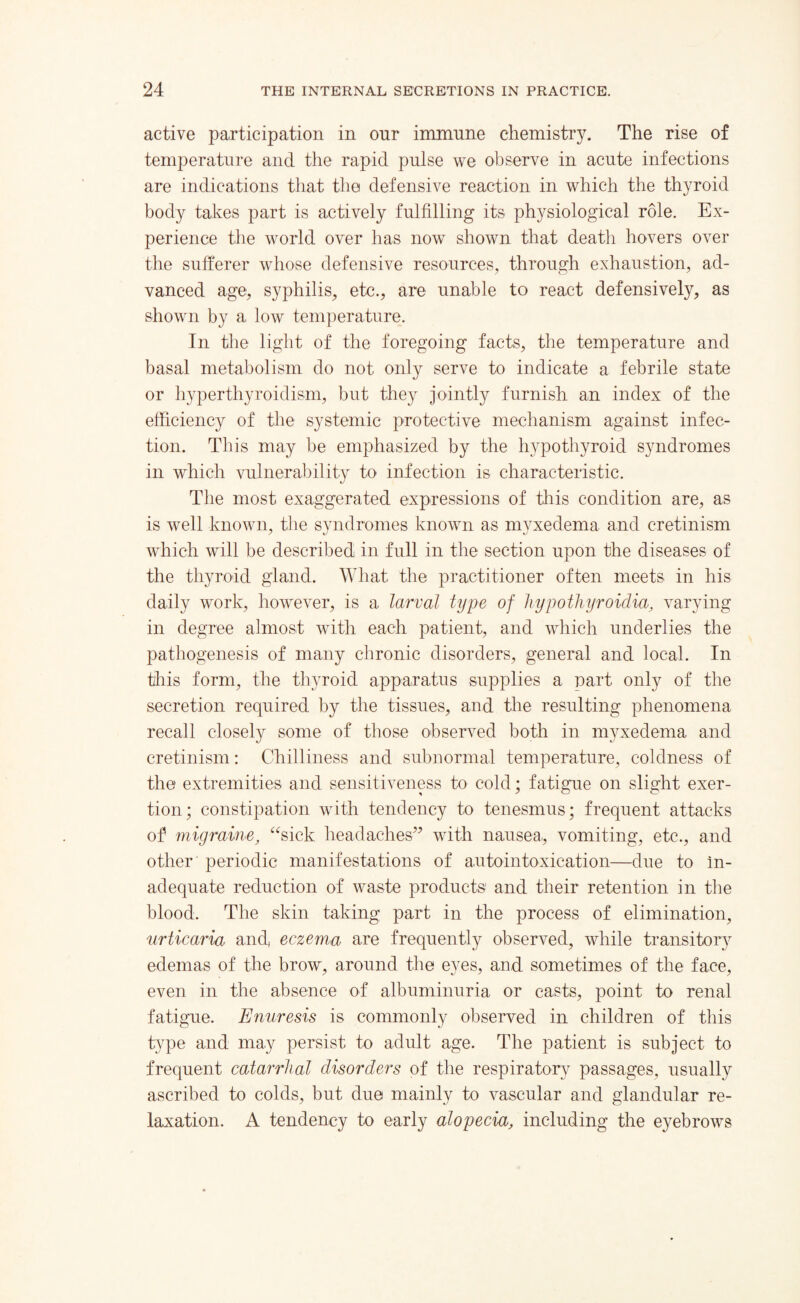 active participation in onr immune chemistry. The rise of temperature and the rapid pulse we observe in acute infections are indications that the defensive reaction in which the thyroid body takes part is actively fulfilling its physiological role. Ex¬ perience the world over has now shown that death hovers over the sufferer whose defensive resources, through exhaustion, ad¬ vanced age, syphilis, etc., are unable to react defensively, as shown by a low temperature. In the light of the foregoing facts, the temperature and basal metabolism do not only serve to indicate a febrile state or hyperthyroidism, but they jointly furnish an index of the efficiency of the systemic protective mechanism against infec¬ tion. This may be emphasized by the hypothyroid syndromes in which vulnerability to infection is characteristic. The most exaggerated expressions of this condition are, as is well known, the syndromes known as myxedema and cretinism which will be described in full in the section upon the diseases of the thyroid gland. What the practitioner often meets in his daily work, however, is a larval type of hy potluyroidia, varying in degree almost with each patient, and which underlies the pathogenesis of many chronic disorders, general and local. In this form, the thyroid apparatus supplies a nart only of the secretion required by the tissues, and the resulting phenomena recall closely some of those observed both in myxedema and cretinism: Chilliness and subnormal temperature, coldness of the extremities and sensitiveness to cold; fatigue on slight exer¬ tion; constipation with tendency to tenesmus; frequent attacks of migraine, “sick headaches” with nausea, vomiting, etc., and other periodic manifestations of autointoxication—due to in¬ adequate reduction of waste products and their retention in the blood. The skin taking part in the process of elimination, urticaria and, eczema are frequently observed, while transitory edemas of the brow, around the eyes, and sometimes of the face, even in the absence of albuminuria or casts, point to renal fatigue. Enuresis is commonly observed in children of this type and may persist to adult age. The patient is subject to frequent catarrhal disorders of the respiratory passages, usually ascribed to colds, but due mainly to vascular and glandular re¬ laxation. A tendency to early alopecia, including the eyebrows