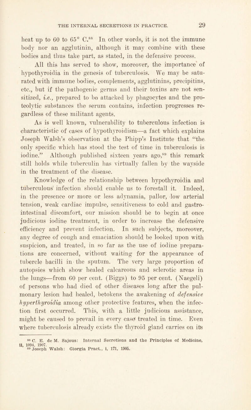 heat up to 60 to 65° C.88 In other words, it is not the immnne body nor an agglutinin, although it may combine with these bodies and thus take part, as stated, in the defensive process. All this has served to show, moreover, the importance of hypothyroidia in the genesis of tuberculosis. We may be satu¬ rated with immune bodies, complements, agglutinins, precipitins, etc., but if the pathogenic germs and their toxins are not sen¬ sitized, i.e., prepared to be attacked by phagocytes and the pro¬ teolytic substances the serum contains, infection progresses re¬ gardless of these militant agents. As is well known, vulnerability to tuberculous infection is characteristic of cases of hypothyroidism—a fact which explains Joseph Walsh’s observation at the P hip p’s Institute that “the. only specific which has stood the test of time in tuberculosis is iodine.” Although published sixteen years ago,89 this remark still holds while tuberculin has virtually fallen by the wayside in the treatment of the disease. Knowledge of the relationship between hypothyroidia and tuberculous1 infection should enable us to forestall it. Indeed, in the presence or more or less adynamia, pallor, low arterial tension, weak cardiac impulse, sensitiveness to cold and gastro¬ intestinal discomfort, our mission should be to begin at once judicious iodine treatment, in order to increase the defensive efficiency and prevent infection. In such subjects, moreover, any degree of cough and emaciation should be looked upon with suspicion, and treated, in so far as the use of iodine prepara¬ tions are concerned, without waiting for the appearance of tubercle bacilli in the sputum. The very large proportion of autopsies which show healed calcareous and sclerotic areas in the lungs—from 60 per cent. (Biggs) to 95 per cent. (Naegeli) of persons who had died of other diseases long after the pul¬ monary lesion had healed, betokens the awakening of defensive hyperthyroidia among other protective features, when the infec¬ tion first occurred. This, with a little judicious assistance, might be caused to prevail in every case* treated in time. Even where tuberculosis already exists the thyroid gland carries on its 88 C. E. de M. Sajous: Internal Secretions and the Principles of Medicine, ii, 1094, 1907. 89 Joseph Walsh: Giorgia Pract., i, 171, 1905.