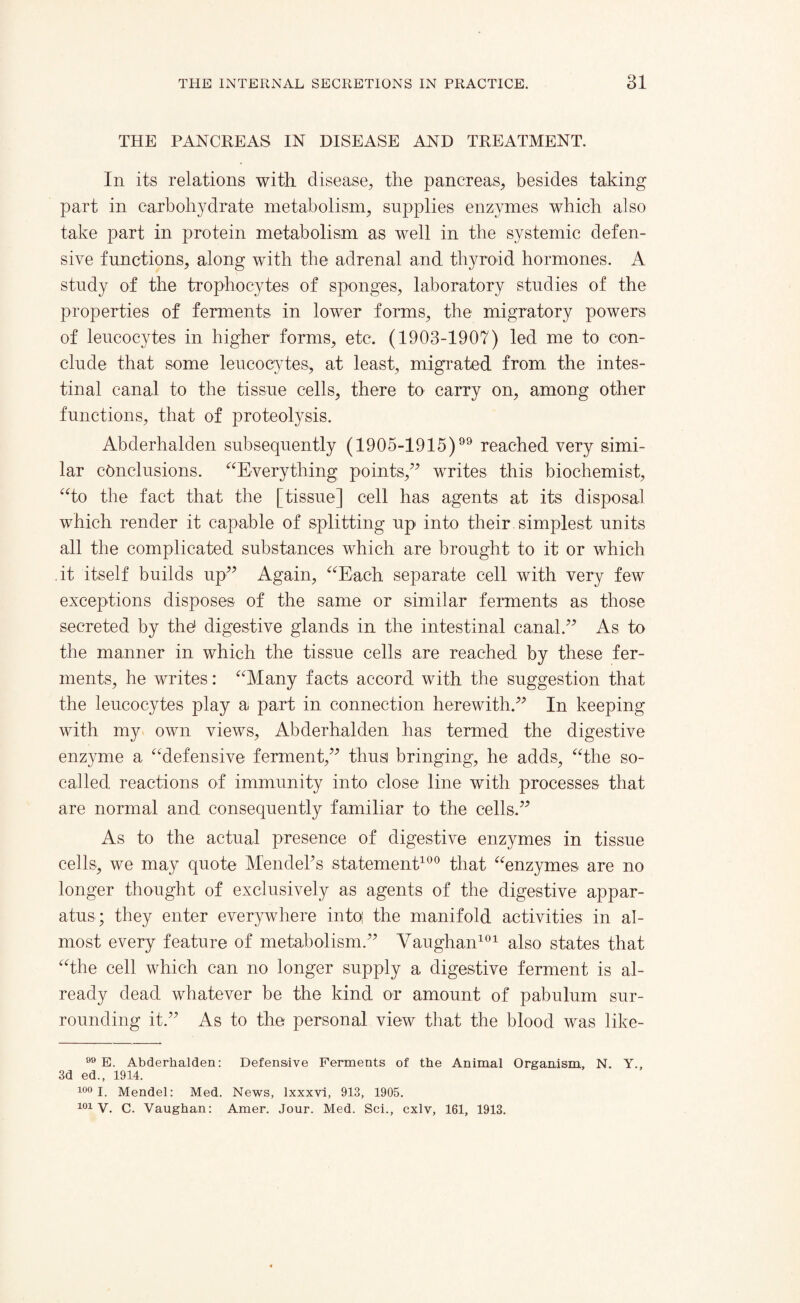 THE PANCREAS IN DISEASE AND TREATMENT. In its relations with disease, the pancreas, besides taking part in carbohydrate metabolism, supplies enzymes which also take part in protein metabolism as well in the systemic defen¬ sive functions, along with the adrenal and thyroid hormones. A study of the trophocytes of sponges, laboratory studies of the properties of ferments in lower forms, the migratory powers of leucocytes in higher forms, etc. (1903-1907) led me to con¬ clude that some leucocytes, at least, migrated from the intes¬ tinal canal to the tissue cells, there to carry on, among other functions, that of proteolysis. Abderhalden subsequently (1905-1915) reached very simi¬ lar conclusions. “Everything points,” writes this biochemist, “to the fact that the [tissue] cell has agents at its disposal which render it capable of splitting up into their simplest units all the complicated substances which are brought to it or which it itself builds up” Again, “Each separate cell with very few exceptions disposes of the same or similar ferments as those secreted by the1 digestive glands in the intestinal canal.” As to the manner in which the tissue cells are reached by these fer¬ ments, he writes: “Many facts accord with the suggestion that the leucocytes play a part in connection herewith.” In keeping with my own views, Abderhalden has termed the digestive enzyme a “defensive ferment,” thus bringing, he adds, “the so- called reactions of immunity into close line with processes that are normal and consequently familiar to the cells.” As to the actual presence of digestive enzymes in tissue cells, we may quote MendePs statement100 that “enzymes are no longer thought of exclusively as agents of the digestive appar¬ atus; they enter everywhere into; the manifold activities in al¬ most every feature of metabolism.” Vaughan101 also states that “the cell which can no longer supply a digestive ferment is al¬ ready dead whatever be the kind or amount of pabulum sur¬ rounding it.” As to the personal view that the blood was like- 99 E. Abderhalden: Defensive Ferments of the Animal Organism, N. Y., 3d ed., 1914. 100 I. Mendel: Med. News, Ixxxvi, 913, 1905. 101 V. C. Vaughan: Amer. Jour. Med. Sci., cxlv, 161, 1913.