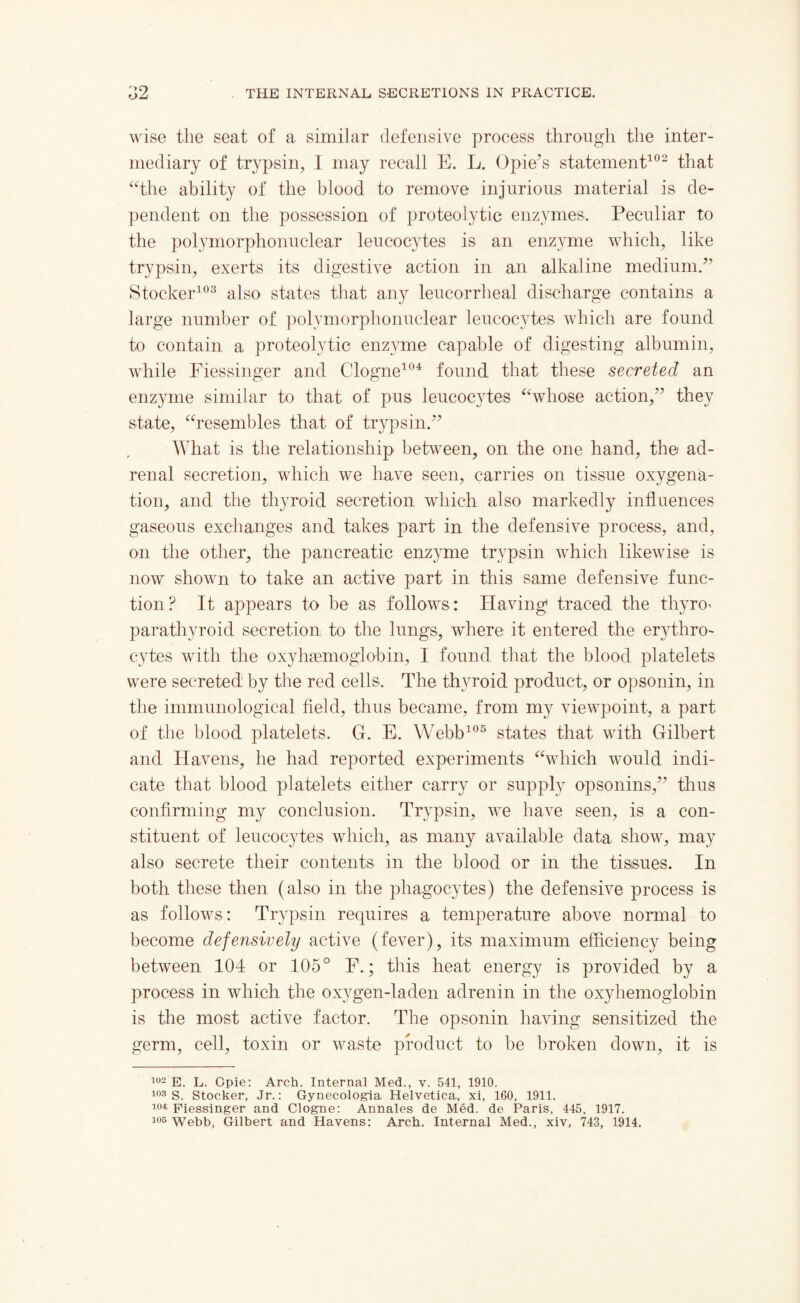 wise the seat of a similar defensive process through the inter¬ mediary of trypsin, I may recall E. L. 0pie’s statement102 that “the ability of the blood to remove injurious material is de¬ pendent on the possession of proteolytic enzymes. Peculiar to the polymorphonuclear leucocytes is an enzyme which, like trypsin, exerts its digestive action in an alkaline medium.” Stocker103 also states that any leucorrheal discharge contains a large number of polymorphonuclear leucocytes which are found to contain a proteolytic enzyme capable of digesting albumin, while Fiessinger and Cologne104 found that these secreted an enzyme similar to that of pus leucocytes “whose action,” they state, “resembles that of trypsin.” What is the relationship between, on the one hand, the ad¬ renal secretion, which we have seen, carries on tissue oxygena¬ tion, and the thyroid secretion which also markedly influences gaseous exchanges and takes part in the defensive process, and, on the other, the pancreatic enzyme trypsin which likewise is now shown to take an active part in this same defensive func¬ tion? It appears to be as follows: Having1 traced the thyro- parathyroid secretion to the lungs, where it entered the erythro¬ cytes with the oxyhaemoglobin, I found that the blood platelets were secreted by the red cells. The thyroid product, or opsonin, in the immunological field, thus became, from my viewpoint, a part of the blood platelets. G. E. Webb105 states that with Gilbert and Havens, he had reported experiments “which would indi¬ cate that blood platelets either carry or supply opsonins,” thus confirming my conclusion. Trypsin, we have seen, is a con¬ stituent of leucocytes which, as many available data show, may also secrete their contents in the blood or in the tissues. In both these then (also in the phagocytes) the defensive process is as follows: Trypsin requires a temperature above normal to become defensively active (fever), its maximum efficiency being between 104 or 105° F.; this heat energy is provided by a process in which the oxygen-laden adrenin in the oxyhemoglobin is the most active factor. The opsonin having sensitized the germ, cell, toxin or waste product to be broken down, it is 102 E. L. Opie: Arch. Internal Med., v. 541, 1910. 103 S. Stocker, Jr.: Gynecologia Helvetica, xi, 160, 1911. i°4; piessinger and Clogne: Annales de Med. de Paris, 445, 1917. 105 Webb, Gilbert and Havens: Arch. Internal Med., xiv, 743, 1914.