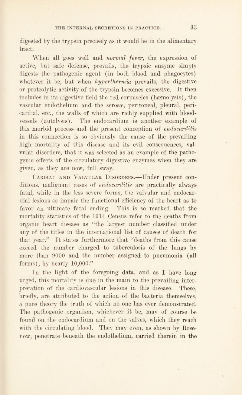 digested by the trypsin precisely as it would be in the alimentary tract. When all goes well and normal fever, the expression of active, but safe defense, prevails, the trypsic enzyme simply digests the pathogenic agent (in both blood and phagocytes) whatever it be, but when hyperthermia prevails, the digestive or proteolytic activity of the trypsin becomes excessive. It then includes in its digestive field the red corpuscles (haemolysis), the vascular endothelium and the serosae, peritoneal, pleural, peri¬ cardial, etc., the walls of which are richly supplied with blood¬ vessels (autolysis). The endocardium is another example of this morbid process and the present conception of endocarditis in this connection is so obviously the cause of the prevailing high mortality of this disease and its evil consequences, val¬ vular disorders, that it was selected as an example of the patho¬ genic effects of the circulatory digestive enzymes when they are given, as they are now, full sway. Cardiac and Valvular Disorders.—Under present con¬ ditions, malignant cases of endocarditis are practically always fatal, while in the less severe forms, the valvular and endocar¬ dial lesions so impair the functional efficiency of the heart as to favor an ultimate fatal ending. This is so marked that the mortality statistics of the 1914 Census refer to the deaths from organic heart disease as “the largest number classified under any of the titles in thei international list of causes of death for that year.” It states furthermore that “deaths from this cause exceed the number charged to tuberculosis of the lungs by more than 9000 and the number assigned to pneumonia (all forms), by nearly 10,000.” In the light of the foregoing data, and as I have long urged, this mortality is due in the main to the prevailing inter¬ pretation of the cardiovascular lesions in this disease. These, briefly, are attributed to the action of the bacteria themselves, a pure theory the truth of which no one has ever demonstrated. The pathogenic organism, whichever it be, may of course be found on the endocardium and on the valves, which they reach with the circulating blood. They may even, as shown by Rose- now, penetrate beneath the endothelium, carried therein in the