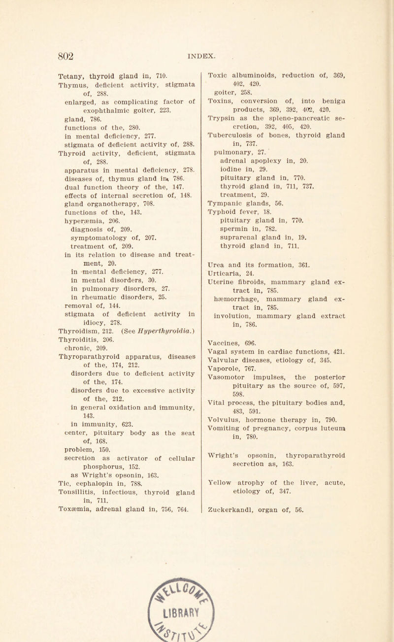 Tetany, thyroid gland in, 710. Thymus, deficient activity, stigmata of, 288. enlarged, as complicating factor of exophthalmic goiter, 223. gland, 786. functions of the, 280. in mental deficiency, 277. stigmata of deficient activity of, 288. Thyroid activity, deficient, stigmata of, 288. apparatus in mental deficiency, 278. diseases of, thymus gland in* 786. dual function theory of the, 147. effects of internal secretion of, 148. gland organotherapy, 708. functions of the, 143. hypersemia, 206. diagnosis of, 209. symptomatology of, 207. treatment of, 209. in its relation to disease and treat¬ ment, 20. in mental deficiency, 277. in mental disorders, 30. in pulmonary disorders, 27. in rheumatic disorders, 25. removal of, 144. stigmata of deficient activity in idiocy, 278. Thyroidism, 212. (See Hyperthyroidia.) Thyroiditis, 206. chronic, 209. Thyroparathyroid apparatus, diseases of the, 174, 212. disorders due to deficient activity of the, 174. disorders due to excessive activity of the, 212. in general oxidation and immunity, 143. in immunity, 623. center, pituitary body as the seat of, 168. problem, 150. secretion as activator of cellular phosphorus, 152. as Wright’s opsonin, 163. Tic, cephalopin in, 78&. Tonsillitis, infectious, thyroid gland in., 711. Toxaemia, adrenal gland in, 756, 764. Toxic albuminoids, reduction of, 369, 402, 420. goiter, 258. Toxins, conversion of, into benign products, 369, 392, 402, 420. Trypsin as the spleno-pancreatic se¬ cretion, 392, 405, 420. Tuberculosis of bones, thyroid gland in, 737. pulmonary, 27. adrenal apoplexy in, 20. iodine in, 29. pituitary gland in, 770. thyroid gland in, 711, 737. treatment, 29. Tympanic glands, 56. Typhoid fever, 18. pituitary gland in, 770. spermin in, 782. suprarenal gland in, 19. thyroid gland in, 711. Urea and its formation, 361. Urticaria, 24. Uterine fibroids, mammary gland ex¬ tract in, 785. haemorrhage, mammary gland ex¬ tract in, 785. involution, mammary gland extract in, 786. Vaccines, 696. Vagal system in cardiac functions, 421. Valvular diseases, etiology of, 345. Vaporole, 767. Vasomotor impulses, the posterior pituitary as the source of, 597, 598. Vital process, the pituitary bodies and, 483, 591. Volvulus, hormone therapy in, 790. Vomiting of pregnancy, corpus luteum in, 780. Wright’s opsonin, thyroparathyroid secretion as, 163. Yellow atrophy of the liver, acute, etiology of, 347. Zuckerkandl, organ of, 56.