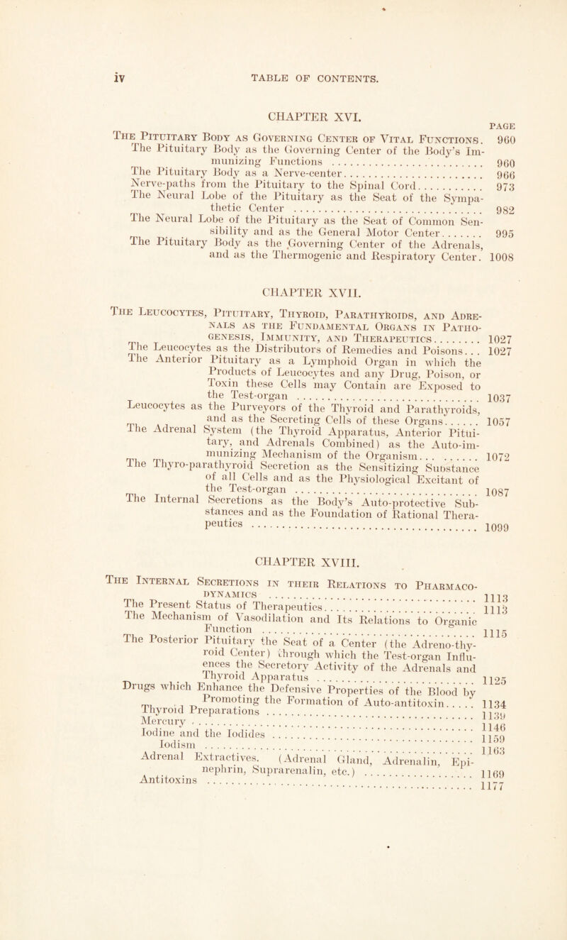 CHAPTER XVI. The Pituitary Body as Governing Center of Vital Functions. The Pituitary Body as the Governing Center of the Body’s Im¬ munizing Functions .. The Pituitary Body as a Nerve-center. Nerve-paths from the Pituitary to the Spinal Cord. The Neural Lobe of the Pituitary as the Seat of the Sympa¬ thetic Center . The Neural Lobe of the Pituitary as the Seat of Common Sen¬ sibility and as the General Motor Center. The Pituitary Body as the Governing Center of the Adrenals, and as the Thermogenic and Respiratory Center. PAGE 960 960 966 973 982 995 1008 CHAPTER XVII. The Leucocytes, Pituitary, Thyroid, Parathyroids, and Adre¬ nals as the Fundamental Organs in Patho¬ genesis, Immunity, and Therapeutics. The Leucocytes as the Distributors of Remedies and Poisons. . . dhe Anteiior Pituitary as a Lymphoid Organ in which the Products of Leucocytes and any Drug, Poison, or toxin these Cells may Contain are Exposed to the Test-organ . Leucocytes as the Purveyors of the Thyroid and Parathyroids, and as the Secreting Cells of these Organs. ie Adienal System (the Thyroid Apparatus, Anterior Pitui¬ tary, and Adrenals Combined) as the Auto-im¬ munizing Mechanism of the Organism. the Thyio-parathyroid Secretion as the Sensitizing Substance of all Cells and as the Physiological Excitant of the Test-organ . The Internal Secretions as the Body’s Auto-protective Sub¬ stances and as the Foundation of Rational Thera¬ peutics .. 1027 1027 1037 1057 1072 1087 1099 CHAPTER XVIII. The Internal Secretions in their Relations to Pharmaco¬ dynamics . The Present Status of Therapeutics 1113 The Mechanism of Vasodilation and Its'Relations' to' Organic 1^ unction . 1115 The Posterior Pituitary the Seat of'a'Center ' (the Adreno-thy¬ roid Center) through which the Test-organ Influ¬ ences the Secretory Activity of the Adrenals and _ thyroid Apparatus . U9x Drugs which Enhance the Defensive Properties of the Blood by r™ 1 rom°tnig the Formation of Auto-antitoxin. . . . 1134 Thyroid Preparations. Mercury.;: :::::::::::::::;.i Iodine and the Iodides .... , irn iodism.;;;;;;. jj;!:; Adrenal Extractives. (Adrenal' Gland,' ' Adrenalin,' ' Epi- nephrm, Suprarenalin, etc.) .... iico Antitoxins .. . , , __ . 11//