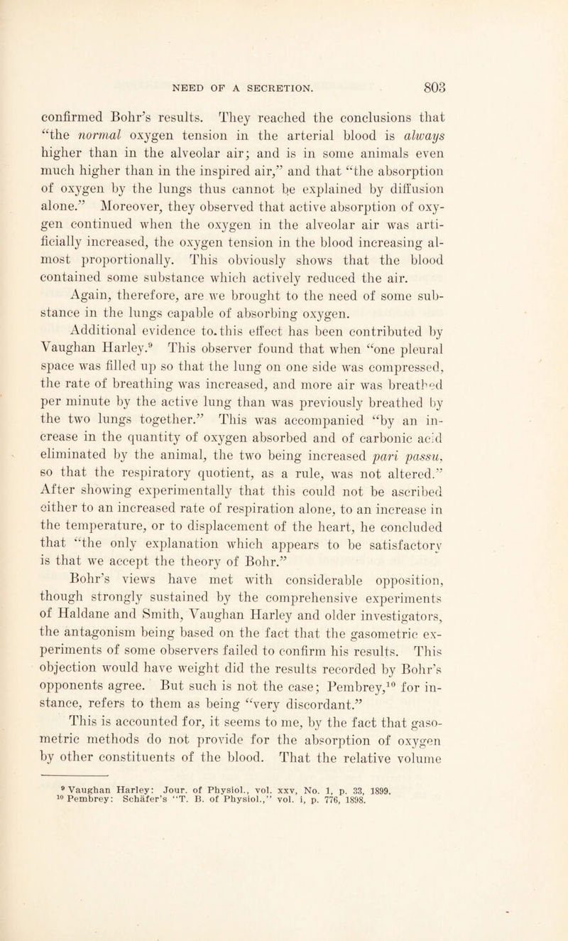 confirmed Bohr’s results. They reached the conclusions that “the normal oxygen tension in the arterial blood is always higher than in the alveolar air; and is in some animals even much higher than in the inspired air/’ and that “the absorption of oxygen by the lungs thus cannot be explained by diffusion alone.” Moreover, they observed that active absorption of oxy¬ gen continued when the oxygen in the alveolar air was arti¬ ficially increased, the oxygen tension in the blood increasing al¬ most proportionally. This obviously shows that the blood contained some substance which actively reduced the air. Again, therefore, are we brought to the need of some sub¬ stance in the lungs capable of absorbing oxygen. Additional evidence to. this effect has been contributed by Vaughan Harley.9 This observer found that when “one pleural space was filled up so that the lung on one side was compressed, the rate of breathing was increased, and more air was breathed per minute by the active lung than was previously breathed by the two lungs together.” This was accompanied “by an in¬ crease in the quantity of oxygen absorbed and of carbonic acid eliminated by the animal, the two being increased pari passu, so that the respiratory quotient, as a rule, was not altered.” After showing experimentally that this could not be ascribed either to an increased rate of respiration alone, to an increase in the temperature, or to displacement of the heart, he concluded that “the only explanation which appears to be satisfactory is that we accept the theory of Bohr.” Bohr’s views have met with considerable opposition, though strongly sustained by the comprehensive experiments of Haldane and Smith, Vaughan Harley and older investigators, the antagonism being based on the fact that the gasometric ex¬ periments of some observers failed to confirm his results. This objection would have weight did the results recorded by Bohr’s opponents agree. But such is not the case; Pembrey,10 for in¬ stance, refers to them as being “very discordant.” This is accounted for, it seems to me, by the fact that gaso¬ metric methods do not provide for the absorption of oxygen by other constituents of the blood. That the relative volume 9 Vaughan Harley: Jour, of Physiol., vol. xxv, No. 1, p. 33, 1899. 10 Pembrey: Schafer’s “T. B. of Physiol.,” vol. i, p. 776, 1898.