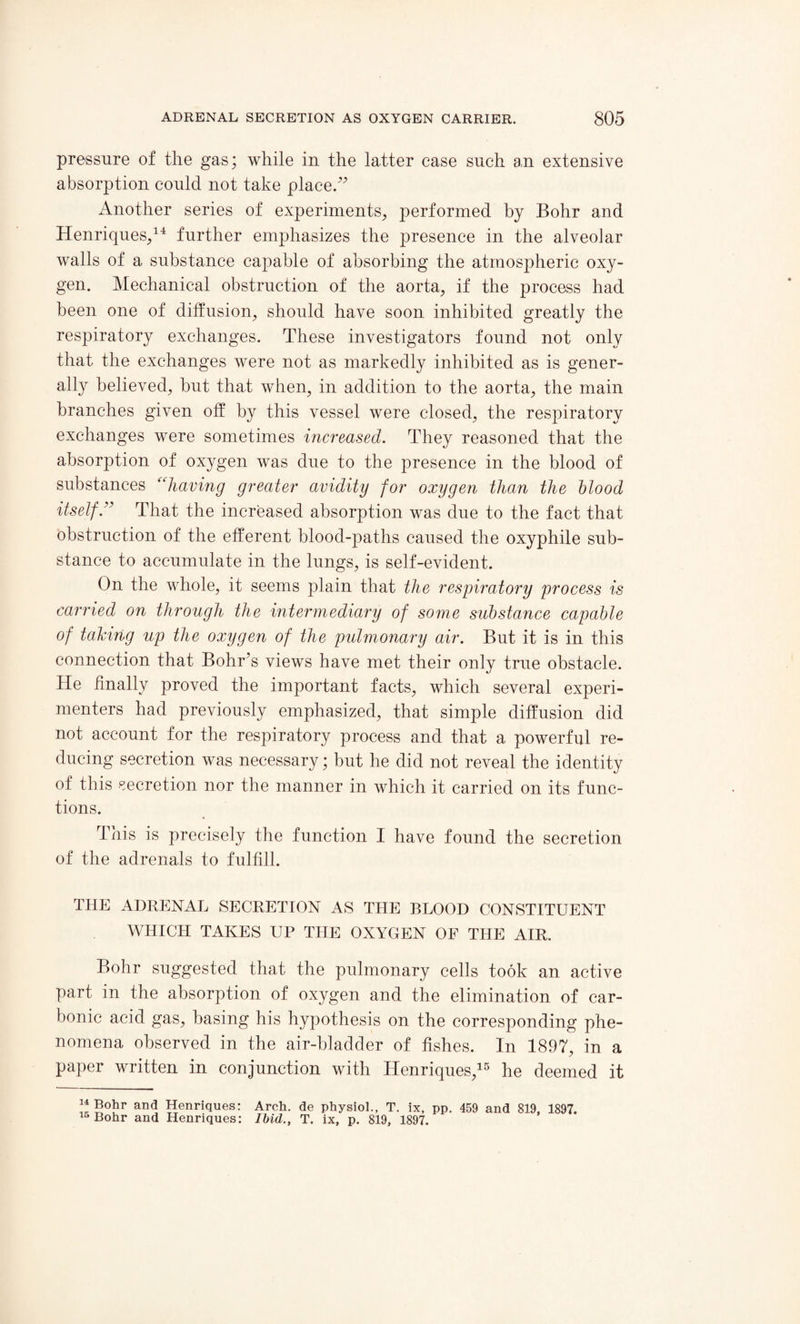 pressure of the gas; while in the latter case such an extensive absorption could not take place.*’ Another series of experiments, performed by Bohr and Henriques,14 further emphasizes the presence in the alveolar walls of a substance capable of absorbing the atmospheric oxy¬ gen. Mechanical obstruction of the aorta, if the process had been one of diffusion, should have soon inhibited greatly the respiratory exchanges. These investigators found not only that the exchanges were not as markedly inhibited as is gener¬ ally believed, but that when, in addition to the aorta, the main branches given off by this vessel were closed, the respiratory exchanges were sometimes increased. They reasoned that the absorption of oxygen was due to the presence in the blood of substances “having greater avidity for oxygen than the blood itself:’ That the increased absorption was due to the fact that obstruction of the efferent blood-paths caused the oxyphile sub¬ stance to accumulate in the lungs, is self-evident. On the whole, it seems plain that the respiratory process is carried on through the intermediary of some substance capable of talcing up the oxygen of the pulmonary air. But it is in this connection that Bohr’s views have met their only true obstacle. He finally proved the important facts, which several experi¬ menters had previously emphasized, that simple diffusion did not account for the respiratory process and that a powerful re¬ ducing secretion was necessary; but he did not reveal the identity of this secretion nor the manner in which it carried on its func¬ tions. This is precisely the function I have found the secretion of the adrenals to fulfill. THE ADRENAL SECRETION AS THE BLOOD CONSTITUENT WHICH TAKES UP THE OXYGEN OF THE AIR. Bohr suggested that the pulmonary cells took an active part in the absorption of oxygen and the elimination of car¬ bonic acid gas, basing his hypothesis on the corresponding phe¬ nomena observed in the air-bladder of fishes. In 1897, in a paper written in conjunction with Henriques,15 he deemed it 14 Bohr and Henriques: 45 Bohr and Henriques: Arch, de physiol., T. ix, pp. 459 and 819, 1897. Ibid., T. ix, p. 819, 1897.