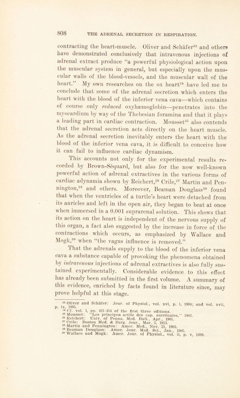 contracting the heart-muscle. Oliver and Schafer23 and others have demonstrated conclusively that intravenous injections of adrenal extract produce “a powerful physiological action upon the muscular system in general, but especially upon the mus¬ cular walls of the blood-vessels, and the muscular wall of the heart.” My own researches on the ox heart24 have led me to conclude that some of the adrenal secretion which enters the heart with the blood of the inferior vena cava—which contains of course only reduced oxyhasmoglobin—penetrates into the myocardium by way of the Thebesian foramina and that it plays a leading part in cardiac contraction. Mousset25 also contends that the adrenal secretion acts directly on the heart muscle. As the adrenal secretion inevitably enters the heart with the blood of the inferior vena cava, it is difficult to conceive how it can fail to influence cardiac dynamism. This accounts not only for the experimental results re¬ corded by Brown-Sequard, but also for the now well-known powerful action of adrenal extractives in the various forms of caidiac adynamia shown by Reichert,26 Chile,2' Martin and Pen- nington,28 and others. Moreover, Beaman Douglass29 found that when the ventricles of a turtle’s heart were detached from its auricles and left in the open air, they began to heat at once when immersed in a 0.001 suprarenal solution. This shows that its action on the heart is independent of the nervous supply of this organ, a fact also suggested by the increase in force of the contractions which occurs, as emphasized by Wallace and Mogk,30 when “the vagus influence is removed.” that the adrenals supply to the blood of the inferior vena cava a substance capable of provoking the phenomena obtained by intravenous injections of adrenal extractives is also fully sus¬ tained experimentally. Considerable evidence to this effect has already been submitted in the first volume. A summary of this evidence, enriched by facts found in literature since, may prove helpful at this stage. 23 Oliver and Schafer: Jour, of Physiol., vol. xvi, p. i, 1894: and vol xvii p. ix, 1895. ’ 24 Cf. vol. i, pp. 421-454 of the first three editions. 25 Mousset: “Les principesi actifs des cap. surrenales,” 1903 26 Reichert: Univ. of Penna. Med. Bull., Apr., 1901. 27 Crile: Boston Med. & Surg. Jour., Mar. 5, 1913. 28 Martin and Pennington: Amer. Med., Nov. 21, 1903 29 Beaman Douglass: Amer. Jour. Med. Sci., Jan., 1905 30 Wallace and Mogk: Amer. Jour, of Physiol., vol. ii p v 1899