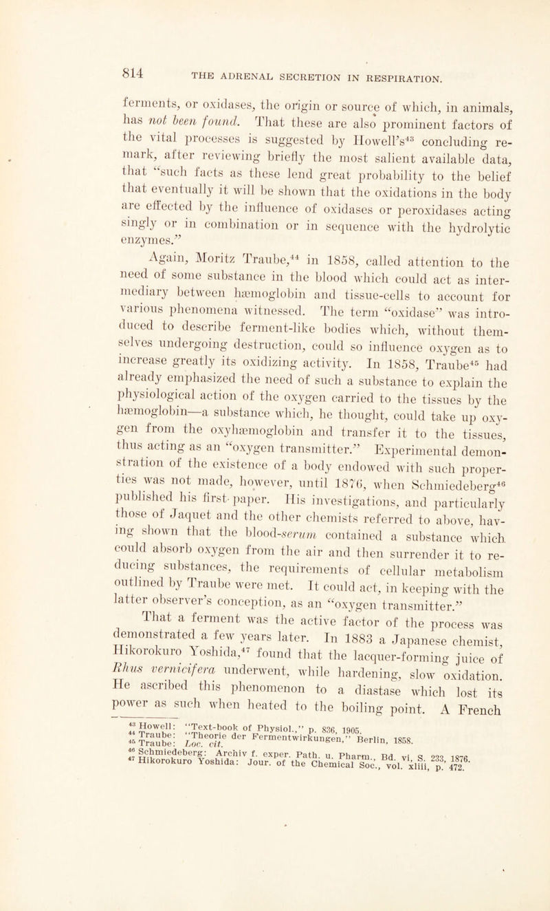 fennents, or oxidases, the origin or source of which, in animals, has not been found, that these are also prominent factors of the vital processes is suggested by Howell's48 concluding re¬ mark,^ after reviewing briefly the most salient available data, that such facts as these lend great probability to the belief that eventually it will be shown that the oxidations in the body aie effected by the influence of oxidases or peroxidases acting smgly or in combination or in sequence with the hydrolytic enzymes/' xVgain, Moritz Iraube,44 in 1858, called attention to the need of some substance in the blood which could act as inter¬ mediary between haemoglobin and tissue-cells to account for various phenomena witnessed. The term “oxidase” was intro¬ duced to describe ferment-like bodies which, without them¬ selves undergoing destruction, could so influence oxygen as to increase greatly its oxidizing activity. In 1858, Traube45 had already emphasized the need of such a substance to explain the physiological action of the oxygen carried to the tissues by the S ich, he thought, could take up oxy¬ gen from the oxyhemoglobin and transfer it to the tissues, thus acting as an “oxygen transmitter/' Experimental demon¬ stration of the existence of a body endowed with such proper¬ ties was not made, however, until 1876, when Schmiedeberg46 published his first-paper. His investigations, and particularly those of Jaquet and the other chemists referred to above, hav¬ ing shown that the blood -serum contained a substance which could absorb oxygen from the air and then surrender it to re¬ ducing substances, the requirements of cellular metabolism outlined by Traube were met. It could act, in keeping with the latter observer's conception, as an “oxygen transmitter/' That a ferment was the active factor of the process was demonstrated a few years later. In 1883 a Japanese chemist Hikorokuro Yoshida,47 found that the lacquer-forming juice of Rhus vernicifera underwent, while hardening, slow oxidation He ascribed this phenomenon to a diastase which lost its power as such when heated to the boiling point. A French y Howell; “Text-book of Physiol.,” p. 836 1905 46 Traube: Loc.^cit ^ Fermentwirkunse’n,” Berlin, 1858. / Schmiedeberg: Archiv f. exper. Path. u. Pharm Bd vi S 233 I87fi Hikorokuro Yoshida: Jour, of the Chemical Soc., vol. xlfii/'p ’ 472. ‘
