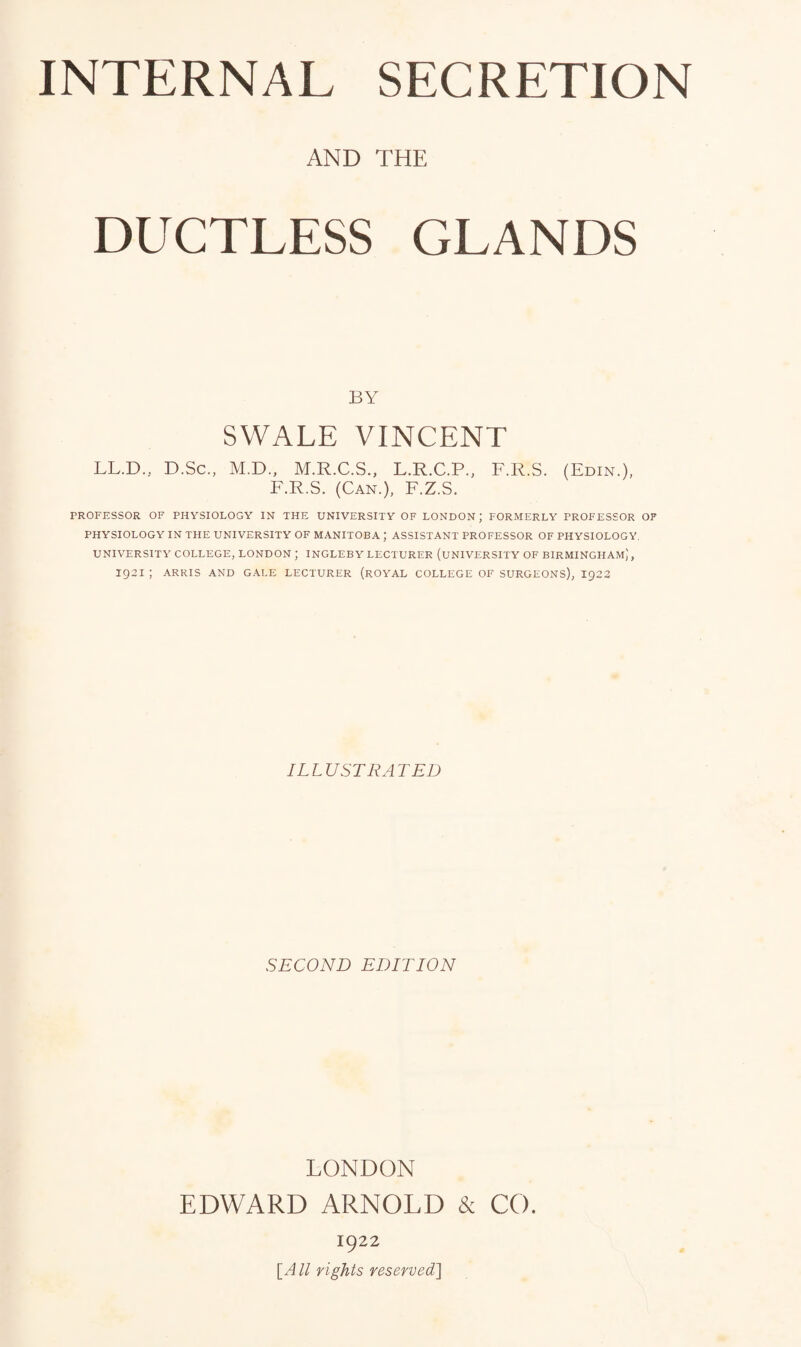 AND THE DUCTLESS GLANDS BY SWALE VINCENT LL.D, D.Sc., M.D., M.R.C.S., L.R.C.P., F.R.S. (Edin.), F.R.S. (Can.), F.Z.S. PROFESSOR OF PHYSIOLOGY IN THE UNIVERSITY OF LONDON ; FORMERLY PROFESSOR OF PHYSIOLOGY IN THE UNIVERSITY OF MANITOBA J ASSISTANT PROFESSOR OF PHYSIOLOGY, UNIVERSITY COLLEGE, LONDON ; INGLEBY LECTURER (UNIVERSITY OF BIRMINGHAM,', 1921 ; ARRIS AND GALE LECTURER (ROYAL COLLEGE OF SURGEONS), I922 ILLUSTRATED SECOND EDITION LONDON EDWARD ARNOLD & CO. 1922 \A ll rights reserved]