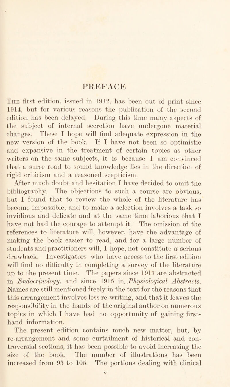 PREFACE The first edition, issued in 1912, has been out of print since 1914, but for various reasons the publication of the second edition has been delayed. During this time many aspects of the subject of internal secretion have undergone material changes. These I hope will find adequate expression in the new version of the book. If I have not been so optimistic and expansive in the treatment of certain topics as other writers on the same subjects, it is because I am convinced that a surer road to sound knowledge lies in the direction of rigid criticism and a reasoned scepticism. After much doubt and hesitation I have decided to omit the bibliography. The objections to such a course are obvious, but I found that to review the whole of the literature has become impossible, and to make a selection involves a task so invidious and delicate and at the same time laborious that I have not had the courage to attempt it. The omission of the references to literature will, however, have the advantage of making the book easier to read, and for a large number of students and practitioners will, I hope, not constitute a serious drawback. Investigators who have access to the first edition will find no difficulty in completing a survey of the literature up to the present time. The papers since 1917 are abstracted in Endocrinology, and since 1915 in. Physiological Abstracts. Names are still mentioned freely in the text for the reasons that this arrangement involves less re-writing, and that it leaves the respons’bi'ity in the hands of the original author on numerous topics in which I have had no opportunity of gaining first¬ hand information. The present edition contains much new matter, but, by re-arrangement and some curtailment of historical and con¬ troversial sections, it has been possible to avoid increasing the size of the book. The number of illustrations has been