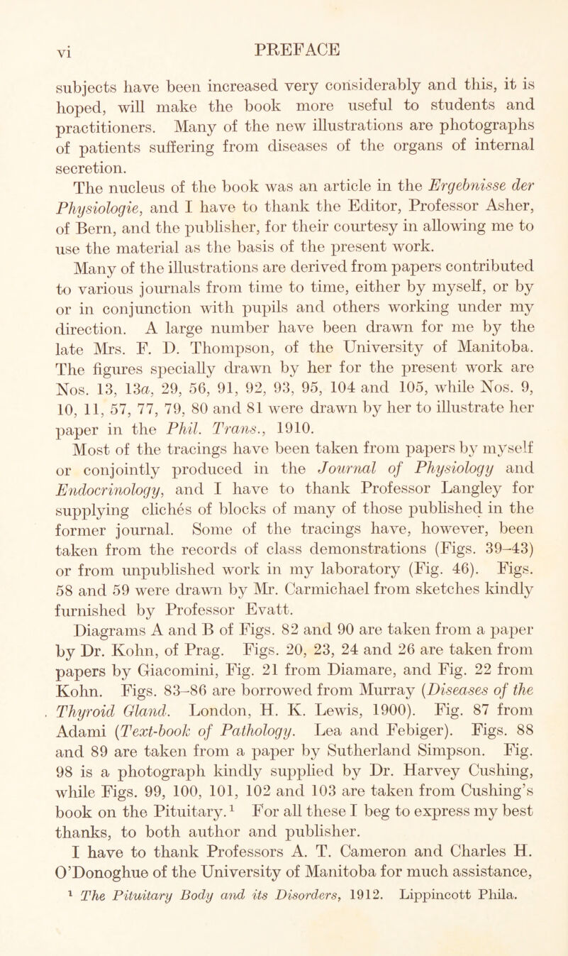 subjects have been increased very considerably and this, it is hoped, will make the book more useful to students and practitioners. Many of the new illustrations are photographs of patients suffering from diseases of the organs of internal secretion. The nucleus of the book was an article in the Ergebnisse der Physiologie, and I have to thank the Editor, Professor Asher, of Bern, and the publisher, for their courtesy in allowing me to use the material as the basis of the present work. Many of the illustrations are derived from papers contributed to various journals from time to time, either by myself, or by or in conjunction with pupils and others working under my direction. A large number have been drawn for me by the late Mrs. F. D. Thompson, of the University of Manitoba. The figures specially drawn by her for the present work are Nos. 13, 13a, 29, 56, 91, 92, 93, 95, 104 and 105, while Nos. 9, 10, 11, 57, 77, 79, 80 and 81 were drawn by her to illustrate her paper in the Phil. Trans., 1910. Most of the tracings have been taken from papers by myself or conjointly produced in the Journal of Physiology and Endocrinology, and I have to thank Professor Langley for supplying cliches of blocks of many of those published in the former journal. Some of the tracings have, however, been taken from the records of class demonstrations (Figs. 39-43) or from unpublished work in my laboratory (Fig. 46). Figs. 58 and 59 were drawn by Mr. Carmichael from sketches kindly furnished by Professor Evatt. Diagrams A and B of Figs. 82 and 90 are taken from a paper by Dr. Kohn, of Prag. Figs. 20, 23, 24 and 26 are taken from papers by Giacomini, Fig. 21 from Diamare, and Fig. 22 from Kohn. Figs. 83-86 are borrowed from Murray (Diseases of the Thyroid Gland. London, H. K. Lewis, 1900). Fig. 87 from Adami (Text-book of Pathology. Lea and Febiger). Figs. 88 and 89 are taken from a paper by Sutherland Simpson. Fig. 98 is a photograph kindly supplied by Dr. Harvey Cushing, while Figs. 99, 100, 101, 102 and 103 are taken from Cushing’s book on the Pituitary.1 For all these I beg to express my best thanks, to both author and publisher. I have to thank Professors A. T. Cameron and Charles H. O’Donoghue of the University of Manitoba for much assistance, 1 The Pituitary Body and its Disorders, 1912. Lippincott Pliila.