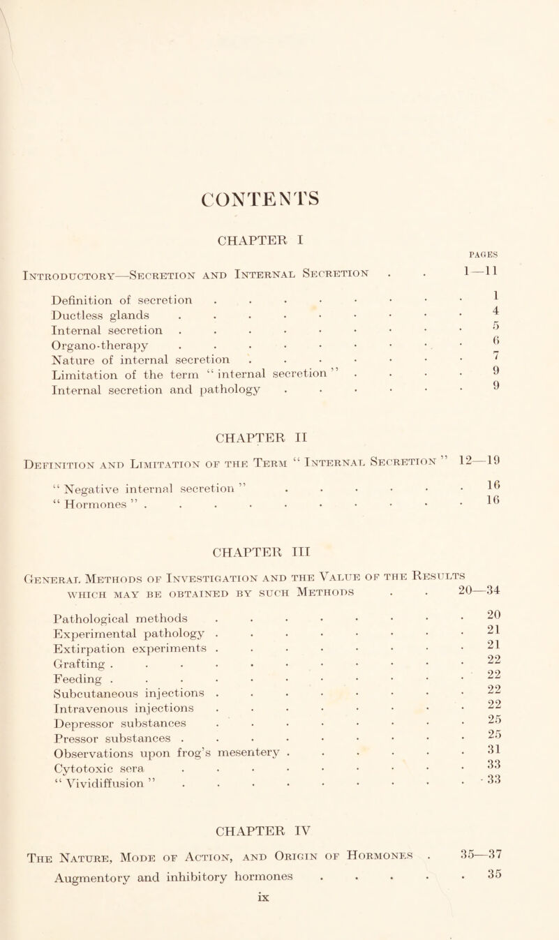CONTENTS CHAPTER I PAGES Introductory—Secretion and Internal Secretion . . 1 H Definition of secretion ..•••••• Ductless glands ...•••••• Internal secretion Organo -therapy .•••••••.* Nature of internal secretion ..••••• ' Limitation of the term “internal secretion” .... Internal secretion and pathology •••••• ^ CHAPTER II Definition and Limitation of the Term “ Internal Secretion 12 19 “ Negative internal secretion “ Hormones ” . 16 16 CHAPTER III General Methods of Investigation and the Value of the Results WHICH MAY BE OBTAINED BY SUCH METHODS Pathological methods Experimental pathology Extirpation experiments Grafting . Feeding . Subcutaneous injections Intravenous injections Depressor substances Pressor substances . Observations upon frog’s mesentery Cytotoxic sera “ Vividiffusion 20—34 20 21 21 22 22 22 22 25 25 31 33 - 33 CHAPTER IV The Nature, Mode of Action, and Origin of Hormones Augmentory and inhibitory hormones 35—37 35
