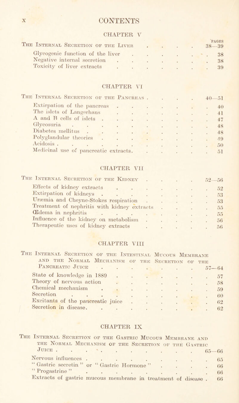 CHAPTER V PAGES I he Internal Secretion of the Liver .... 38_39 Glycogenic function of the liver . . . . . ~ . 38 Negative internal secretion ....... 38 Toxicity of liver extracts . . . . . . .39 CHAPTER VI The Internal Secretion of the Pancreas .... 40_51 Extirpation of the pancreas ....... 40 The islets of Langerhans . . . . . . .41 A and R cells of islets ........ 47 Glycosuria .......... 4g Diabetes mellitus ......... 48 Polyglandular theories ........ 49 Acidosis ........... 50 Medicinal use of pancreatic extracts. . . . . .51 CHAPTER VII The Internal Secretion of the Kidney Effects of kidney extracts Extirpation of kidneys .... Uraemia and Cheyne-Stokes respiration Treatment of nephritis with kidney extracts (Edema in nephritis .... Influence of the kidney on metabolism Therapeutic uses of kidney extracts 52- -56 52 53 53 55 55 56 56 CHAPTER VIII The Internal Secretion of the Intestinal Mucous Membrane and the Normal Mechanism of the Secretion of the Pancreatic Juice ....... 57 64 State of knowledge in 1889 . . . . . . .57 Theory of nervous action ....... 58 Chemical mechanism ....... > 59 Secretion ......... go Excitants of the pancreatic juice . . . . . .62 Secretion in disease. ........ 62 CHAPTER IX The Internal Secretion of the Gastric Mucous Membrane and the Normal Mechanism of the Secretion of the Gastric Juice . . ' . . . . . . . g5_gg Nervous influences ......... g5 “ Gastric secretin 55 or “ Gastric Hormone ” . . .66 “ Progastrine ” ......... 66 Extracts of gastric mucous membrane in treatment of disease . 66