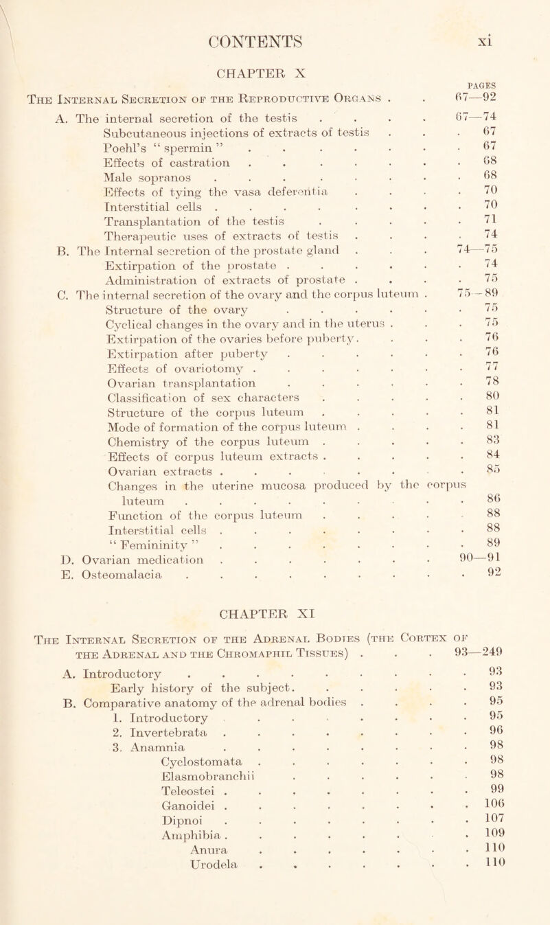 CHAPTER X PAGES The Internal Secretion of the Reproductive Organs . . 67—92 A. The internal secretion of the testis .... 67—74 Subcutaneous injections of extracts of testis . . .67 Poehl’s “ spermin ” . . . • • .67 Effects of castration . ..... 68 Male sopranos . . . • • • • .68 Effects of tying the vasa deferent!a . . - .70 Interstitial cells . . . . . • • .70 Transplantation of the testis . . . • .71 Therapeutic uses of extracts of testis . . . .74 B. The Internal secretion of the prostate gland . . . 74—75 Extirpation of the prostate . . . • • ' 4 Administration of extracts of prostate . . . .75 C. The internal secretion of the ovary and the corpus luteum . 75— 89 Structure of the ovary . . . • • .75 Cyclical changes in the ovary and in the uterus . . .75 Extirpation of the ovaries before puberty. . . .76 Extirpation after puberty . . . . • .76 Effects of ovariotomy . . . . . • .77 Ovarian transplantation . . . . • .78 Classification of sex characters ..... 80 Structure of the corpus luteum . . . . .81 Mode of formation of the corpus luteum . . . .81 Chemistry of the corpus luteum . . . . .83 Effects of corpus luteum extracts ..... 84 Ovarian extracts ...■••■• 85 Changes in the uterine mucosa produced by the corpus luteum 86 Function of the corpus luteum ..... 88 Interstitial cells 88 “ Femininity 89 D. Ovarian medication ....... 90—91 E. Osteomalacia 92 CHAPTER XI The Internal Secretion of the Adrenal Bodies (the Cortex of the Adrenal and the Chromaphil Tissues) . . . 93—249 A. Introductory 93 Early history of the subject. ..... 93 B. Comparative anatomy of the adrenal bodies . . . .95 1. Introductory ...... 95 2. Invertebrata ........ 96 3. Anamnia ........ 98 Cyclostomata . . . . . • .98 Elasmobranchii ...... 98 Teleostei ........ 99 Ganoidei ........ 196 Dipnoi ........ 107 Amphibia. . . . • • .109 Anura . . . . • • .110 Urodela . . . . . • .110