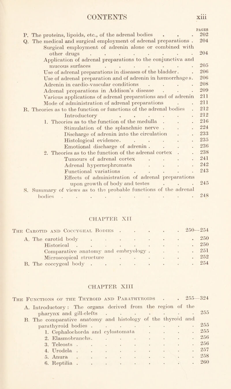 4 « • PAGES P. The proteins, lipoids, etc., of the adrenal bodies . . . 202 Q. The medical and surgical employment of adrenal preparations . 204 Surgical employment of adrenin alone or combined with other drugs ........ 204 Application of adrenal preparations to the conjunctiva and mucous surfaces ....... 205 Use of adrenal preparations in diseases of the bladder. . 206 Use of adrenal preparation and of adrenin in haemorrhage s. 206 Adrenin in cardio-vascular conditions .... 208 Adrenal preparations in Addison’s disease . . . 209 Various applications of adrenal preparations and of adrenin 211 Mode of administration of adrenal preparations . . 211 R. Theories as to the function or functions of the adrenal bodies . 212 Introductory . . . . • .212 1. Theories as to the function of the medulla . . .216 Stimulation of the splanchnic nerve . . .224 Discharge of adrenin into the circulation . . 233 Histological evidence. ..... 235 Emotional discharge of adrenin . . . .236 2. Theories as to the function of the adrenal cortex . . 238 Tumours of adrenal cortex . . . .241 Adrenal hypernephromata .... 242 Functional variations ..... 243 Effects of administration of adrenal preparations upon growth of body and testes . . . 245 S. Summary of views as to the probable functions of the adrenal bodies 248 CHAPTER XII The Carotid and Coccygeal Bodies ..... 250—254 A, The carotid body ........ 250 Historical ......... 250 Comparative anatomy and embryology . . . .251 Microscopical structure ...... 252 B. The coccygeal body ........ 254 CHAPTER XIII The Functions of the Thyroid and Parathyroids . . 255—324 A. Introductory : The organs derived from the region of the pharynx and gill-clefts ....... 255 B. The comparative anatomy and histology of the thyroid and parathyroid bodies ........ 255 1. Cephaloehorda and cylostomata .... 255 2. Elasmobranchs. ....... 256 3. Teleosts ......... 256 4. Urodela ......... 257 5. Anura ......... 258