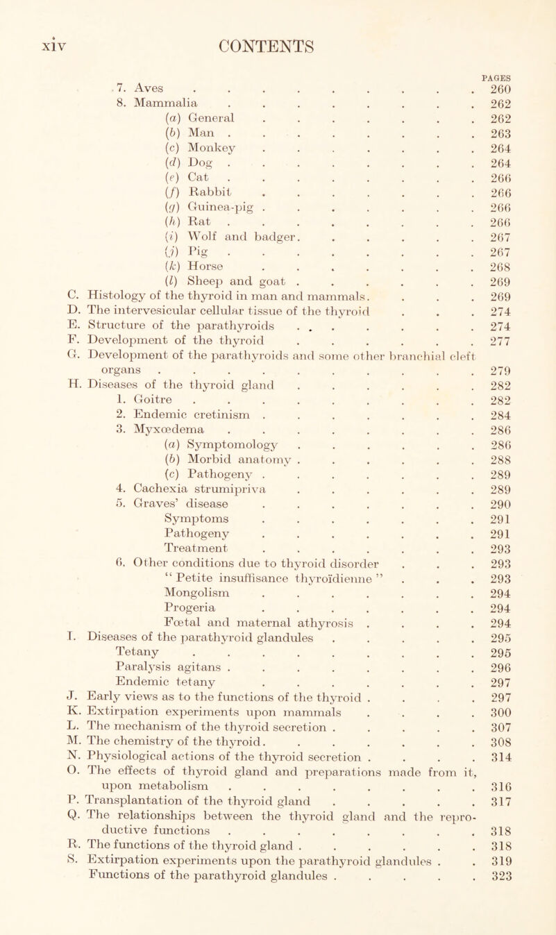 PAGES 7. Aves ......... 260 8. Mammalia ........ 262 (а) General ....... 262 (б) Man ........ 263 (c) Monkey ....... 264 (d) Dog ........ 264 (?) Cat ........ 266 (/) Rabbit ....... 266 {g) Guinea-pig ....... 266 (h) Rat.266 (i) Wolf and badger. ..... 267 (?) Pig.267 (Jc) Horse ....... 268 (l) Sheep and goat ...... 269 C. Histology of the thyroid in man and mammals. . . . 269 D. The intervesicular cellular tissue of the thyroid . . . 274 E. Structure of the parathyroids ... . . . . 274 F. Development of the thyroid . . . . . .277 G. Development of the parathyroids and some other branchial cleft organs.279 H. Diseases of the thyroid gland ...... 282 1. Goitre ......... 282 2. Endemic cretinism ....... 284 3. Myxoedema ........ 286 (а) Symptomology ...... 286 (б) Morbid anatomy ...... 288 (c) Pathogeny ....... 289 4. Cachexia strumipriva ...... 289 5. Graves’ disease ....... 290 Symptoms . . . . . . .291 Pathogeny . . . . . . .291 Treatment ....... 293 6. Other conditions due to thyroid disorder . . . 293 “ Petite insuffisance thyroidienne ” . . . 293 Mongolism ....... 294 Progeria ....... 294 Foetal and maternal athyrosis .... 294 I. Diseases of the parathyroid glandules ..... 295 Tetany.295 Paralysis agitans ........ 296 Endemic tetany . . . . . . .297 J. Early views as to the functions of the thyroid .... 297 K. Extirpation experiments upon mammals .... 300 L. The mechanism of the thyroid secretion ..... 307 M. The chemistry of the thyroid. ...... 308 N. Physiological actions of the thyroid secretion . . . .314 O. The effects of thyroid gland and preparations made from it, upon metabolism . . . . . . . .316 P. Transplantation of the thyroid gland . . . . .317 Q. The relationships between the thyroid gland and the repro¬ ductive functions . . . . . . . .318 R. The functions of the thyroid gland . . . . . .318 S. Extirpation experiments upon the parathyroid glandules . . 319 Functions of the parathyroid glandules ..... 323