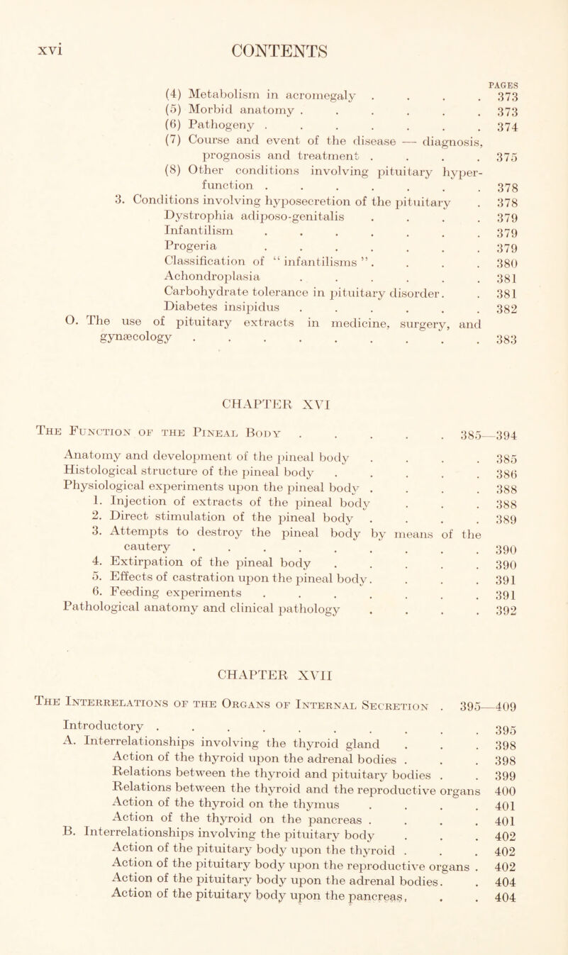 3. O. (4) Metabolism in acromegaly (5) Morbid anatomy .... (6) Pathogeny ..... (/) Course and event of the disease — diagnosis prognosis and treatment . (8) Other conditions involving pituitary hyper function ...... Conditions involving hyposecretion of the pituitary Dystrophia adiposo-genitalis Infantilism ...... Progeria ...... Classification of “ infantilisms ” . Achondroplasia ..... Carbohydrate tolerance in pituitary disorder. Diabetes insipidus ..... I he use of pituitary extracts in medicine,, surgery, gynaecology. and PAGES 373 373 374 375 378 378 379 379 379 380 381 381 382 383 CHAPTER XVI The Function of the Pineal Body Anatomy and development of the pineal body Histological structure of the pineal body Physiological experiments upon the pineal body . 1. Injection of extracts of the pineal body 2. Direct stimulation of the pineal body . 3. Attempts to destroy the pineal body by cautery. 4. Extirpation of the pineal body o. Effects of castration upon the pineal body. 6. Feeding experiments .... Pathological anatomy and clinical pathology means 385—394 385 386 388 388 389 of the 390 390 391 391 392 CHAPTER XVII The Interrelations of the Organs of Internal Secretion . 395_409 Introductory ........ 395 A. Interrelationships involving the thyroid gland . . . 398 Action of the thyroid upon the adrenal bodies . . . 398 Relations between the thyroid and pituitary bodies . . 399 Relations between the thyroid and the reproductive organs 400 Action of the thyroid on the thymus . . . .401 Action of the thyroid on the pancreas . . . .401 B. Interrelationships involving the pituitary body . . . 402 Action of the pituitary body upon the thyroid . . . 402 Action of the pituitary body upon the reproductive organs . 402 Action of the pituitary body upon the adrenal bodies. . 404 Action of the pituitary body upon the pancreas, . . 404