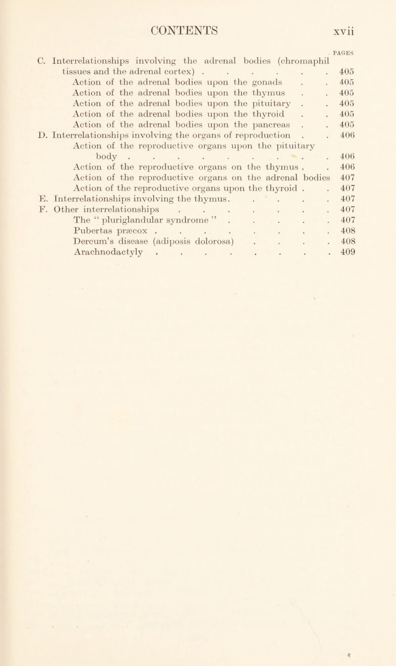 PAGES C. Interrelationships involving the adrenal bodies (chromaphil tissues and the adrenal cortex) ...... 405 Action of the adrenal bodies upon the gonads . . 405 Action of the adrenal bodies upon the thymus . . 405 Action of the adrenal bodies upon the pituitary . . 405 Action of the adrenal bodies upon the thyroid . . 405 Action of the adrenal bodies upon the pancreas . . 405 D. Interrelationships involving the organs of reproduction . . 406 Action of the reproductive organs upon the pituitary body ......... 406 Action of the reproductive organs on the thymus . . 406 Action of the reproductive organs on the adrenal bodies 407 Action of the reproductive organs upon the thyroid . . 407 E. Interrelationships involving the thymus. .... 407 F. Other interrelationships ....... 407 The “ pluriglandular syndrome ” . . . . 407 Pubertas praecox ........ 408 Dercum’s disease (adiposis dolorosa) .... 408 Arachnodactyly ........ 409