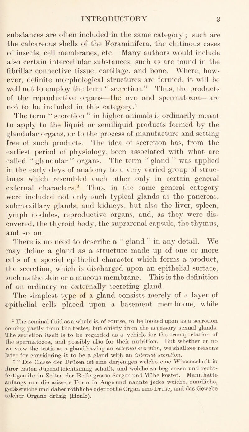 substances are often included in the same category ; such are the calcareous shells of the Foraminifera, the chitinous cases of insects, cell membranes, etc. Many authors would include also certain intercellular substances, such as are found in the fibrillar connective tissue, cartilage, and bone. Where, how¬ ever, definite morphological structures are formed, it will be well not to employ the term “ secretion.” Thus, the products of the reproductive organs-—the ova and spermatozoa—are not to be included in this category.1 The term “ secretion ” in higher animals is ordinarily meant to apply to the liquid or semiliquid products formed by the glandular organs, or to the process of manufacture and setting free of such products. The idea of secretion has, from the earliest period of physiology, been associated with what are called “ glandular ” organs. The term “ gland ” was applied in the early days of anatomy to a very varied group of struc¬ tures which resembled each other only in certain general external characters.2 Thus, in the same general category were included not only such typical glands as the pancreas, submaxillary glands, and kidneys, but also the liver, spleen, lymph nodules, reproductive organs, and, as they were dis¬ covered, the thyroid body, the suprarenal capsule, the thymus, and so on. There is no need to describe a “ gland ” in any detail. We may define a gland as a structure made up of one or more cells of a special epithelial character which forms a product, the secretion, which is discharged upon an epithelial surface, such as the skin or a mucous membrane. This is the definition of an ordinary or externally secreting gland. The simplest type of a gland consists merely of a layer of epithelial cells placed upon a basement membrane, while 1 The seminal fluid as a whole is, of course, to be looked upon as a secretion coming partly from the testes, but chiefly from the accessory sexual glands. The secretion itself is to be regarded as a vehicle for the transportation of the spermatozoa, and possibly also for their nutrition. But whether or no we view the testis as a gland having an external secretion, we shall see reasons later for considering it to be a gland with an internal secretion. 2 “ Die Classe der Driisen ist eine derjenigen welche eine Wissenschaft in ihrer ersten Jugencl leichtsinnig schafft, und welche zu begrenzen und recht- fertigen ihr in Zeiten der Reife grosse Sorgen und Mlihe kostet. Mannhatte anfangs nur die aiissere Form in Augeund nannte jedes weiche, rundliche, gefassreiche und daher rothliche oder rothe Organ eine Druse, und das Gewebe solcher Organe driisig (Henle).