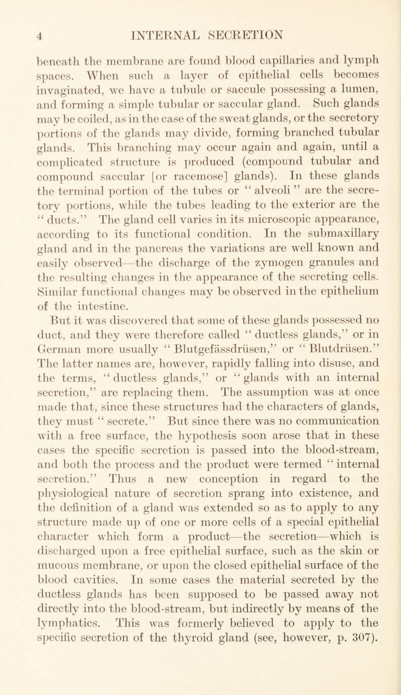 beneath the membrane are found blood capillaries and lymph spaces. When such a layer of epithelial cells becomes invaginated, we have a tubule or saccule possessing a lumen, and forming a simple tubular or saccular gland. Such glands may be coiled, as in the case of the sweat glands, or the secretory portions of the glands may divide, forming branched tubular glands. This branching may occur again and again, until a complicated structure is produced (compound tubular and compound saccular [or racemose] glands). In these glands the terminal portion of the tubes or “ alveoli ” are the secre¬ tory portions, while the tubes leading to the exterior are the “ ducts.” The gland cell varies in its microscopic appearance, according to its functional condition. In the submaxillary gland and in the pancreas the variations are well known and easily observed—the discharge of the zymogen granules and the resulting changes in the appearance of the secreting cells. Similar functional changes may be observed in the epithelium of the intestine. But it was discovered that some of these glands possessed no duct, and they were therefore called “ ductless glands,” or in German more usually “ Blutgefassdrusen,” or “ Blutdriisen.” The latter names are, however, rapidly falling into disuse, and the terms, “ductless glands,” or “glands with an internal secretion,” are replacing them. The assumption was at once made that, since these structures had the characters of glands, they must “ secrete.” But since there was no communication with a free surface, the hypothesis soon arose that in these cases the specific secretion is passed into the blood-stream, and both the process and the product were termed “ internal secretion.” Thus a new conception in regard to the physiological nature of secretion sprang into existence, and the definition of a gland was extended so as to apply to any structure made up of one or more cells of a special epithelial character which form a product—the secretion—which is discharged upon a free epithelial surface, such as the skin or mucous membrane, or upon the closed epithelial surface of the blood cavities. In some cases the material secreted by the ductless glands has been supposed to be passed away not directly into the blood-stream, but indirectly by means of the lymphatics. This was formerly believed to apply to the specific secretion of the thyroid gland (see, however, p. 307).