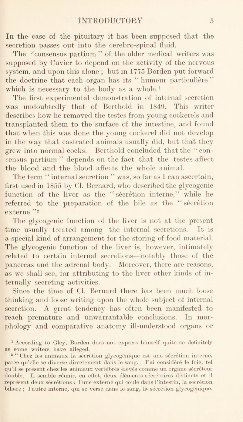 In the case of the pituitary it has been supposed that the secretion passes out into the cerebro-spinal fluid. The ‘‘consensus partium ” of the older medical writers was supposed by Cuvier to depend on the activity of the nervous system, and upon this alone ; but in 1775 Borden put forward the doctrine that each organ has its £ £ humeur particuliere which is necessary to the body as a whole.1 The first experimental demonstration of internal secretion was undoubtedly that of Berthold in 1849. This writer describes how he removed the testes from young cockerels and transplanted them to the surface of the intestine, and found that when this was done the young cockerel did not develop in the way that castrated animals usually did, but that they grew into normal cocks. Berthold concluded that the “ con¬ sensus partium ” depends on the fact that the testes affect the blood and the blood affects the whole animal. The term ££ internal secretion ” was, so far as I can ascertain, first used in 1855 by Cl. Bernard, who described the glycogenic function of the liver as the ££ secretion interne,” while he referred to the preparation of the bile as the ££ secretion externe.”2 The glycogenic function of the liver is not at the present time usually treated among the internal secretions. It is a special kind of arrangement for the storing of food material. The glycogenic function of the liver is, however, intimately related to certain internal secretions—notably those of the pancreas and the adrenal body. Moreover, there are reasons, as we shall see, for attributing to the liver other kinds of in¬ ternally secreting activities. Since the time of Cl. Bernard there has been much loose thinking and loose writing upon the whole subject of internal secretion. A great tendency has often been manifested to reach premature and unwarrantable conclusions. In mor¬ phology and comparative anatomy ill-understood organs or 1 According to Gley, Borden does not express himself quite so definitely as some writers have alleged. 2 “ Chez les animaux la secretion glycogenique est une secretion interne, parce qu’elle se diverse directement dans le sang. J’ai considere le foie, tel qu’il se present chez les animaux vertebres eleves comme un organe secreteur double. II semble reunir, en effet, deux elements secretaires distincts et il represent deux secretions : l’une externe qui coule dans l’intestin, la secretion biliare ; l’autre interne, qui se verse dans le sang, la secretion glycogenique.