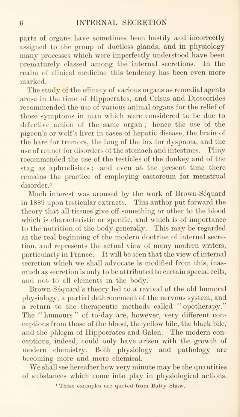 parts of organs have sometimes been hastily and incorrectly assigned to the group of ductless glands, and in physiology many processes which were imperfectly understood have been prematurely classed among the internal secretions. In the realm of clinical medicine this tendency has been even more marked. The study of the efficacy of various organs as remedial agents arose in the time of Hippocrates, and Celsus and Dioscorides recommended the use of various animal organs for the relief of those symptoms in man which were considered to be due to defective action of the same organ ; hence the use of the pigeon’s or wolf’s liver in cases of hepatic disease, the brain of the hare for tremors, the lung of the fox for dyspnoea, and the use of rennet for disorders of the stomach and intestines. Pliny recommended the use of the testicles of the donkey and of the stag as aphrodisiacs ; and even at the present time there remains the practice of employing castoreum for menstrual disorder.1 Much interest was aroused by the work of Brown-Sequard in 1889 upon testicular extracts. This author put forward the theory that all tissues give off something or other to the blood which is characteristic or specific, and which is of importance to the nutrition of the body generally. This may be regarded as the real beginning of the modern doctrine of internal secre¬ tion, and represents the actual view of many modern writers, particularly in France. It will be seen that the view of internal secretion which we shall advocate is modified from this, inas¬ much as secretion is only to be attributed to certain special cells, and not to all elements in the body. Brown-Sequard’s theory led to a revival of the old humoral physiology, a partial dethronement of the nervous system, and a return to the therapeutic methods called “ opotherapy.” The “humours” of to-day are, however, very different con¬ ceptions from those of the blood, the yellow bile, the black bile, and the phlegm of Hippocrates and Galen. The modern con¬ ceptions, indeed, could only have arisen with the growth of modern chemistry. Both physiology and pathology are becoming more and more chemical. We shall see hereafter how very minute may be the quantities of substances which come into play in physiological actions. 1 These examples are quoted from Batty Shaw.