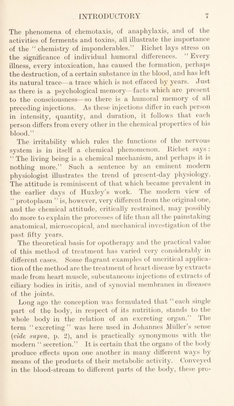 The phenomena of chemotaxis, of anaphylaxis, and of the activities of ferments and toxins, all illustrate the importance of the “ chemistry of imponderables/’ Richet lays stress on the significance of individual humoral differences. “ Every illness, every intoxication, has caused the formation, perhaps the destruction, of a certain substance in the blood, and has left its natural trace—a trace which is not effaced by years. Just as there is a psychological memory—facts which are present to the consciousness—so there is a humoral memory of all preceding injections. As these injections differ in each person in intensity, quantity, and duration, it follows that each person differs from every other in the chemical properties of his blood.” The irritability which rules the functions of the nervous system is in itself a chemical phenomenon. Richet says : “ The living being is a chemical mechanism, and perhaps it is nothing more.” Such a sentence by an eminent modern physiologist illustrates the trend of present-day physiology. The attitude is reminiscent of that which became prevalent in the earlier days of Huxley’s work. The modern view of “ protoplasm ” is, however, very different from the original one, and the chemical attitude, critically restrained, may possibly do more to explain the processes of life than all the painstaking anatomical, microscopical, and mechanical investigation of the past fifty years. The theoretical basis for opotherapy and the practical value of this method of treatment has varied very considerably in different cases. Some flagrant examples of uncritical applica¬ tion of the method are the treatment of heart disease by extracts made from heart muscle, subcutaneous injections of extracts of ciliary bodies in iritis, and of synovial membranes in diseases of the joints. Long ago the conception was formulated that “each single part of the body, in respect of its nutrition, stands to the whole body in the relation of an excreting organ.” The term “excreting” was here used in Johannes Muller’s sense [vide supra, p. 2), and is practically synonymous with the modern “ secretion.” It is certain that the organs of the body produce effects upon one another in many different ways by means of the products of their metabolic activity. Conveyed in the blood-stream to different parts of the body, these pro-