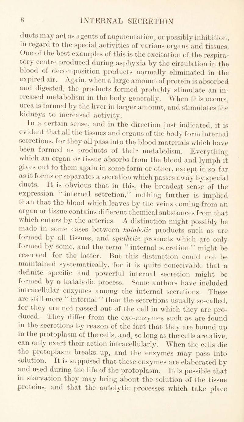 ducts may act as agents of augmentation, or possibly inhibition, in regard to the special activities of various organs and tissues. One of the best examples of this is the excitation of the respira¬ tory centre produced during asphyxia by the circulation in the blood of decomposition products normally eliminated in the expired air. Again, when a large amount of protein is absorbed and digested, the products formed probably stimulate an in¬ creased metabolism in the body generally. When this occurs, urea is formed by the liver in larger amount, and stimulates the kidneys to increased activity. In a certain sense, and in the direction just indicated, it is evident that all the tissues and organs of the body form internal secretions, for they all pass into the blood materials which have been formed as products of their metabolism. Everything which an organ or tissue absorbs from the blood and lymph it gives out to them again in some form or other, except in so far as it forms or separates a secretion which passes away by special ducts. It is obvious that in this, the broadest sense of the expression “internal secretion,” nothing further is implied than that the blood which leaves by the veins coming from an organ or tissue contains different chemical substances from that which enters by the arteries. A distinction might possibly be made in some cases between katabolic products such as are formed by all tissues, and synthetic products which are only formed by some, and the term “ internal secretion ” might be reserved for the latter. Rut this distinction could not be maintained systematically, for it is cpiite conceivable that a definite specific and powerful internal secretion might be formed by a katabolic process. Some authors have included intracellular enzymes among the internal secretions. These are still more “ internal than the secretions usually so-called, for they are not passed out of the cell in which they are pro¬ duced. I hey differ from the exo-enzymes such as are found in the secretions by reason of the fact that they are bound up in the protoplasm of the cells, and, so long as the cells are alive, can only exert their action intracellularly. When the cells die the protoplasm breaks up, and the enzymes may pass into solution. It is supposed that these enzymes are elaborated by and used during the life of the protoplasm. It is possible that in starvation they may bring about the solution of the tissue proteins, and that the autolytic processes which take place