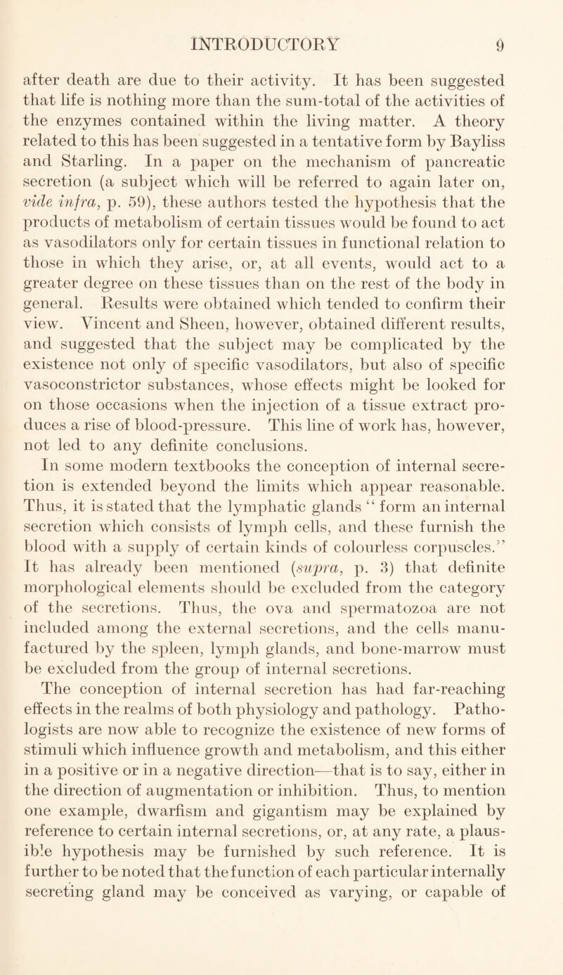 after death are due to their activity. It has been suggested that life is nothing more than the sum-total of the activities of the enzymes contained within the living matter. A theory related to this has been suggested in a tentative form by Bayliss and Starling. In a paper on the mechanism of pancreatic secretion (a subject which will be referred to again later on, vide infra, p. 59), these authors tested the hypothesis that the products of metabolism of certain tissues would be found to act as vasodilators only for certain tissues in functional relation to those in which they arise, or, at all events, would act to a greater degree on these tissues than on the rest of the body in general. Results were obtained which tended to confirm their view. Vincent and Sheen, however, obtained different results, and suggested that the subject may be complicated by the existence not only of specific vasodilators, but also of specific vasoconstrictor substances, whose effects might be looked for on those occasions when the injection of a tissue extract pro¬ duces a rise of blood-pressure. This line of work has, however, not led to any definite conclusions. In some modern textbooks the conception of internal secre¬ tion is extended beyond the limits which appear reasonable. Thus, it is stated that the lymphatic glands “ form an internal secretion which consists of lymph cells, and these furnish the blood with a supply of certain kinds of colourless corpuscles/’ It has already been mentioned (supra, p. 3) that definite morphological elements should be excluded from the category of the secretions. Thus, the ova and spermatozoa are not included among the external secretions, and the cells manu¬ factured by the spleen, lymph glands, and bone-marrow must be excluded from the group of internal secretions. The conception of internal secretion has had far-reaching effects in the realms of both physiology and pathology. Patho¬ logists are now able to recognize the existence of new forms of stimuli which influence growth and metabolism, and this either in a positive or in a negative direction—that is to say, either in the direction of augmentation or inhibition. Thus, to mention one example, dwarfism and gigantism may be explained by reference to certain internal secretions, or, at any rate, a plaus¬ ible hypothesis may be furnished by such reference. It is further to be noted that the function of each particular internally secreting gland may be conceived as varying, or capable of