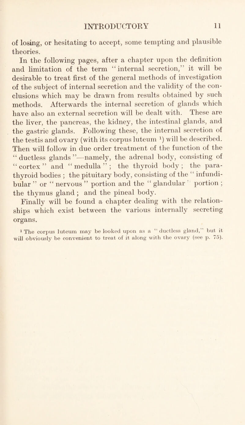 of losing, or hesitating to accept, some tempting and plausible theories. In the following pages, after a chapter upon the definition and limitation of the term “internal secretion,” it will be desirable to treat first of the general methods of investigation of the subject of internal secretion and the validity of the con¬ clusions which may be drawn from results obtained by such methods. Afterwards the internal secretion of glands which have also an external secretion will be dealt with. These are the liver, the pancreas, the kidney, the intestinal glands, and the gastric glands. Following these, the internal secretion of the testis and ovary (with its corpus luteum a) will be described. Then will follow in due order treatment of the function of the “ ductless glands ”—namely, the adrenal body, consisting of “cortex” and “medulla”; the thyroid body; the para¬ thyroid bodies ; the pituitary body, consisting of the “ infundi¬ bular ” or “ nervous ” portion and the “ glandular portion ; the thymus gland ; and the pineal body. Finally will be found a chapter dealing with the relation¬ ships which exist between the various internally secreting organs. 1 The corpus luteum may be looked upon as a “ ductless gland,1 but it will obviously be convenient to treat of it along with the ovary (see p. 75).
