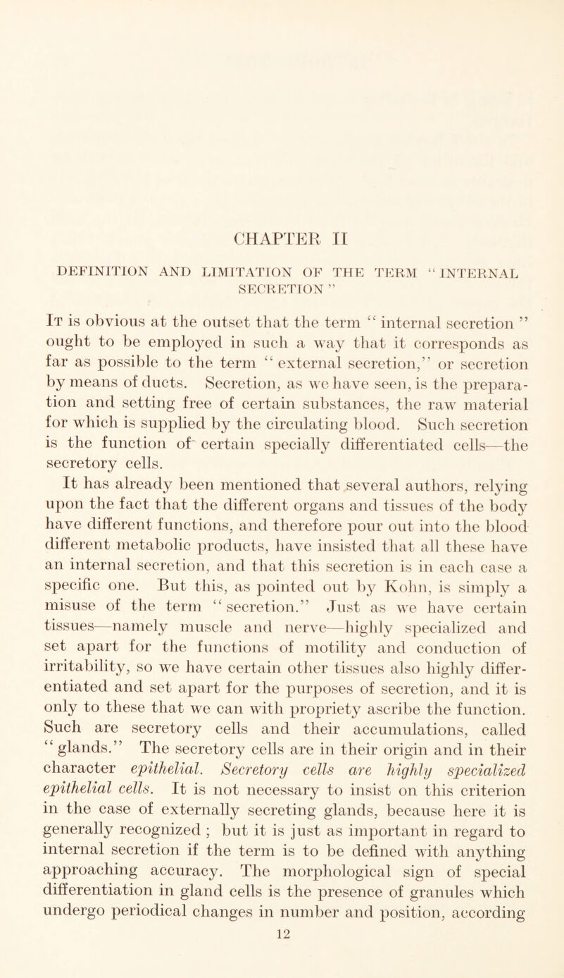 CHAPTER II DEFINITION AND LIMITATION OF THE TERM “ INTERNAL SECRETION ” It is obvious at the outset that the term “ internal secretion ” ought to be employed in such a way that it corresponds as far as possible to the term “ external secretion,” or secretion by means of ducts. Secretion, as we have seen, is the prepara¬ tion and setting free of certain substances, the raw material for which is supplied by the circulating blood. Such secretion is the function oT certain specially differentiated cells-—the secretory cells. It has already been mentioned that several authors, relying upon the fact that the different organs and tissues of the body have different functions, and therefore pour out into the blood different metabolic products, have insisted that all these have an internal secretion, and that this secretion is in each case a specific one. But this, as pointed out by Kohn, is simply a misuse of the term “ secretion.” Just as we have certain tissues—namely muscle and nerve—highly specialized and set apart for the functions of motility and conduction of irritability, so we have certain other tissues also highly differ¬ entiated and set apart for the purposes of secretion, and it is only to these that we can with propriety ascribe the function. Such are secretory cells and their accumulations, called “ glands.” The secretory cells are in their origin and in their character epithelial. Secretory cells are highly specialized epithelial cells. It is not necessary to insist on this criterion in the case of externally secreting glands, because here it is generally recognized ; but it is just as important in regard to internal secretion if the term is to be defined with anything approaching accuracy. The morphological sign of special differentiation in gland cells is the presence of granules which undergo periodical changes in number and position, according