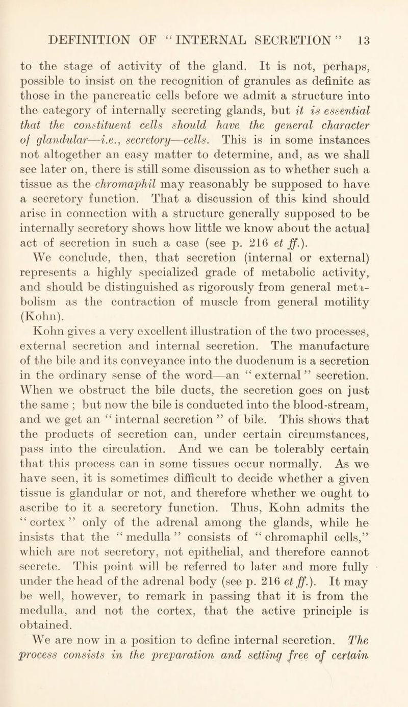 to the stage of activity of the gland. It is not, perhaps, possible to insist on the recognition of granules as definite as those in the pancreatic cells before we admit a structure into the category of internally secreting glands, but it is essential that the constituent cells should have the general character of glandular—i.e., secretory—cells. This is in some instances not altogether an easy matter to determine, and, as we shall see later on, there is still some discussion as to whether such a tissue as the chromaphil may reasonably be supposed to have a secretory function. That a discussion of this kind should arise in connection with a structure generally supposed to be internally secretory shows how little we know about the actual act of secretion in such a case (see p. 216 et ff.). We conclude, then, that secretion (internal or external) represents a highly specialized grade of metabolic activity, and should be distinguished as rigorously from general meta¬ bolism as the contraction of muscle from general motility (Kohn). Kohn gives a very excellent illustration of the two processes, external secretion and internal secretion. The manufacture of the bile and its conveyance into the duodenum is a secretion in the ordinary sense of the word—an “ external” secretion. When we obstruct the bile ducts, the secretion goes on just the same ; but now the bile is conducted into the blood-stream, and we get an “ internal secretion ” of bile. This shows that the products of secretion can, under certain circumstances, pass into the circulation. And we can be tolerably certain that this process can in some tissues occur normally. As we have seen, it is sometimes difficult to decide whether a given tissue is glandular or not, and therefore whether we ought to ascribe to it a secretory function. Thus, Kohn admits the “cortex” only of the adrenal among the glands, while he insists that the “ medulla ” consists of “ chromaphil cells,” which are not secretory, not epithelial, and therefore cannot secrete. This point will be referred to later and more fully under the head of the adrenal body (see p. 216 et ff.). It may be well, however, to remark in passing that it is from the medulla, and not the cortex, that the active principle is obtained. We are now in a position to define internal secretion. The process consists in the preparation and setting free of certain