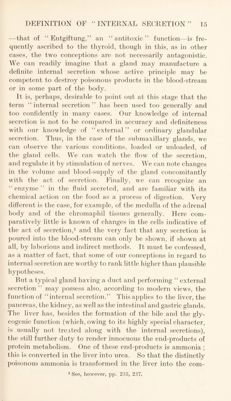 —that of “ Entgiftung,” an “ antitoxic ” function—is fre¬ quently ascribed to the thyroid, though in this, as in other cases, the two conceptions are not necessarily antagonistic. We can readily imagine that a gland may manufacture a definite internal secretion whose active principle may be competent to destroy poisonous products in the blood-stream or in some part of the body. It is, perhaps, desirable to point out at this stage that the term “internal secretion” has been used too generally and too confidently in many cases. Our knowledge of internal secretion is not to be compared in accuracy and definiteness with our knowledge of “external'’ or ordinary glandular secretion. Thus, in the case of the submaxillary glands, we can observe the various conditions, loaded or unloaded, of the gland cells. We can watch the flow of the secretion, and regulate it by stimulation of nerves. We can note changes in the volume and blood-supply of the gland concomitantly with the act of secretion. Finally, we can recognize an “enzyme” in the fluid secreted, and are familiar with its chemical action on the food as a process of digestion. Very different is the case, for example, of the medulla of the adrenal body and of the chromaphil tissues generally. Here com¬ paratively little is known of changes in the cells indicative of the act of secretion,1 and the very fact that any secretion is poured into the blood-stream can only be shown, if shown at all, by laborious and indirect methods. It must be confessed, as a matter of fact, that some of our conceptions in regard to internal secretion are worthy to rank little higher than plausible hypotheses. But a typical gland having a duct and performing “ external secretion” may possess also, according to modern views, the function of “internal secretion.” This applies to the liver, the pancreas, the kidney, as well as the intestinal and gastric glands. The liver has, besides the formation of the bile and the gly¬ cogenic function (which, owing to its highly special character, is usually not treated along with the internal secretions), the still further duty to render innocuous the end-products of protein metabolism. One of these end-products is ammonia ; this is converted in the liver into urea. So that the distinctly poisonous ammonia is transformed in the liver into the com- 1 See, however, pp. 235, 237.