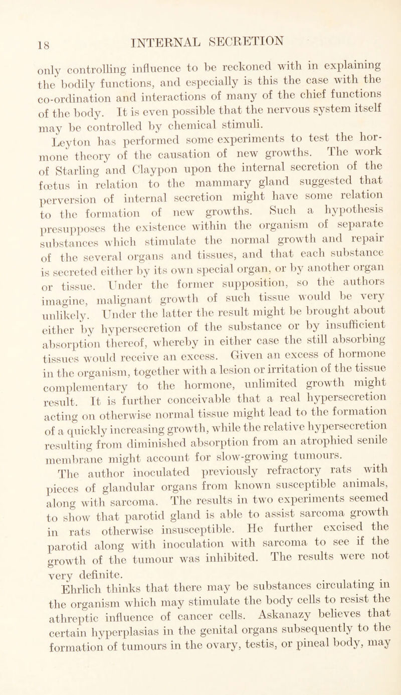 only controlling influence to be reckoned with in explaining the bodily functions, and especially is this the case with the co-ordination and interactions of many of the chief functions of the body. It is even possible that the nervous system itself may be controlled by chemical stimuli. Leyton has performed some experiments to test the hor¬ mone theory of the causation of new growths. The work of Starling and Claypon upon the internal secretion of the foetus in relation to the mammary gland suggested that perversion of internal secretion might have some relation to the formation of new growths. Such a hypothesis presupposes the existence within the organism of separate substances which stimulate the normal growth and repair of the several organs and tissues, and that each substance is secreted either by its own special organ, or by another organ or tissue. Under the former supposition, so the authors imagine, malignant growth of such tissue would be very unlikely. Under the latter the result might be brought about either by hypersecretion of the substance or by insufficient absorption thereof, whereby in either case the still absorbing tissues would receive an excess. Given an excess of hormone in the organism, together with a lesion or irritation of the tissue complementary to the hormone, unlimited growth might result. It is further conceivable that a real hypersecretion acting on otherwise normal tissue might lead to the formation of a quickly increasing growth, while the relative hypersecretion resulting from diminished absorption from an atrophied senile membrane might account for slow-growing tumours. The author inoculated previously refractory rats with pieces of glandular organs from known susceptible animals, along with sarcoma. The results in two experiments seemed to show that parotid gland is able to assist sarcoma growth in rats otherwise insusceptible. He further excised the parotid along with inoculation with sarcoma to see if the growth of the tumour was inhibited. The results were not very definite. Ehrlich thinks that there may be substances circulating in the organism which may stimulate the body cells to lesist the athreptic influence of cancer cells. Askanazy believes that certain hyperplasias in the genital organs subsequently to the formation of tumours in the ovary, testis, or pineal body, may
