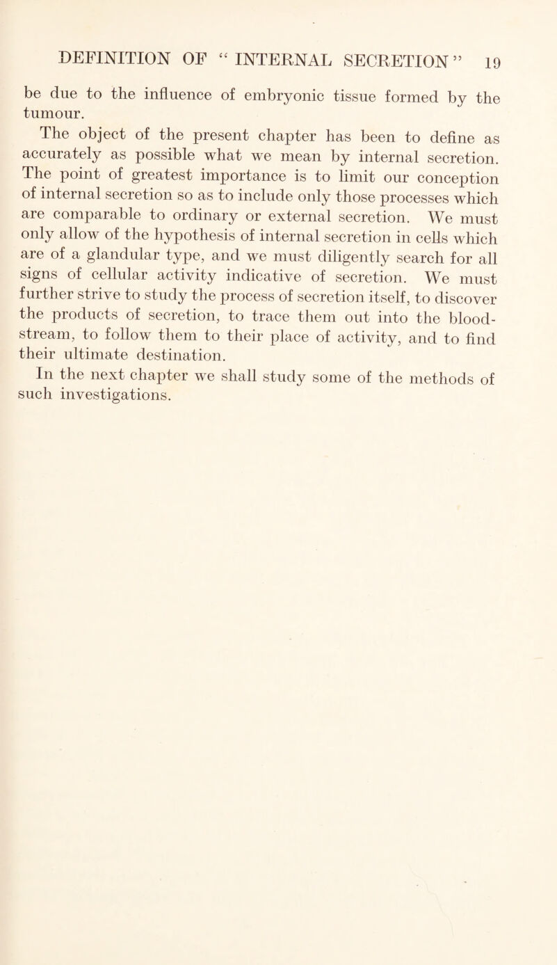 be due to the influence of embryonic tissue formed by the tumour. The object of the present chapter has been to define as accurately as possible what we mean by internal secretion. The point of greatest importance is to limit our conception of internal secretion so as to include only those processes which are comparable to ordinary or external secretion. We must only allow of the hypothesis of internal secretion in cells which are of a glandular type, and we must diligently search for all signs of cellular activity indicative of secretion. We must further strive to study the process of secretion itself, to discover the products of secretion, to trace them out into the blood¬ stream, to follow them to their place of activity, and to find their ultimate destination. In the next chapter we shall study some of the methods of such investigations.