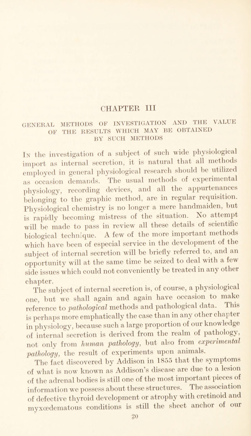 CHAPTER III GENERAL METHODS OF INVESTIGATION AND THE VALUE OF THE RESULTS WHICH MAY BE OBTAINED BY SUCH METHODS In the investigation of a subject of such wide physiological import as internal secretion, it is natural that all methods employed in general physiological research should be utilized as occasion demands. The usual methods of experimental physiology, recording devices, and all the appurtenances belonging to the graphic method, are in regular requisition. Physiological chemistry is no longer a mere handmaiden, but is rapidly becoming mistress of the situation. No attempt will be made to pass in review all these details of scientific biological technique. A few of the more important methods which have been of especial service in the development of the subject of internal secretion will be briefly referred to, and an opportunity will at the same time be seized to deal with a few side issues which could not conveniently be treated in any other chapter. The subject of internal secretion is, of course, a physiological one, but we shall again and again have occasion to make reference to pathological methods and pathological data. This is perhaps more emphatically the case than in any other chapter in physiology, because such a large proportion of our knowledge of internal secretion is derived from the realm of pathology, not only from human pathology, but also from experimental pathology, the result of experiments upon animals. The fact discovered by Addison in 1855 that the symptoms of what is now known as Addison’s disease are due to a lesion of the adrenal bodies is still one of the most important pieces of information we possess about these structures. The association of defective thyroid development or atrophy with cretinoid and mvxoedematous conditions is still the sheet anchor of our