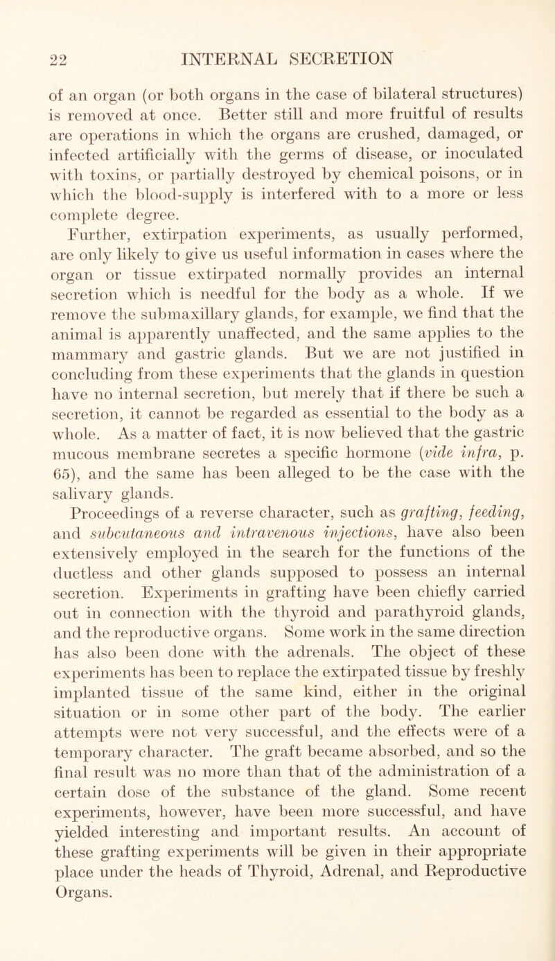 of an organ (or both organs in the case of bilateral structures) is removed at once. Better still and more fruitful of results are operations in which the organs are crushed, damaged, or infected artificially with the germs of disease, or inoculated with toxins, or partially destroyed by chemical poisons, or in which the blood-supply is interfered with to a more or less complete degree. Further, extirpation experiments, as usually performed, are only likely to give us useful information in cases where the organ or tissue extirpated normally provides an internal secretion which is needful for the body as a whole. If wre remove the submaxillary glands, for example, we find that the animal is apparently unaffected, and the same applies to the mammary and gastric glands. But we are not justified in concluding from these experiments that the glands in question have no internal secretion, but merely that if there be such a secretion, it cannot be regarded as essential to the body as a whole. As a matter of fact, it is now believed that the gastric mucous membrane secretes a specific hormone (vide infra, p. 65), and the same has been alleged to be the case with the salivary glands. Proceedings of a reverse character, such as grafting, feeding, and subcutaneous and intravenous injections, have also been extensively employed in the search for the functions of the ductless and other glands supposed to possess an internal secretion. Experiments in grafting have been chiefly carried out in connection with the thyroid and parathyroid glands, and the reproductive organs. Some work in the same direction has also been done with the adrenals. The object of these experiments has been to replace the extirpated tissue by freshly implanted tissue of the same kind, either in the original situation or in some other part of the body. The earlier attempts were not very successful, and the effects were of a temporary character. The graft became absorbed, and so the final result was no more than that of the administration of a certain dose of the substance of the gland. Some recent experiments, however, have been more successful, and have yielded interesting and important results. An account of these grafting experiments will be given in their appropriate place under the heads of Thyroid, Adrenal, and Reproductive Organs.