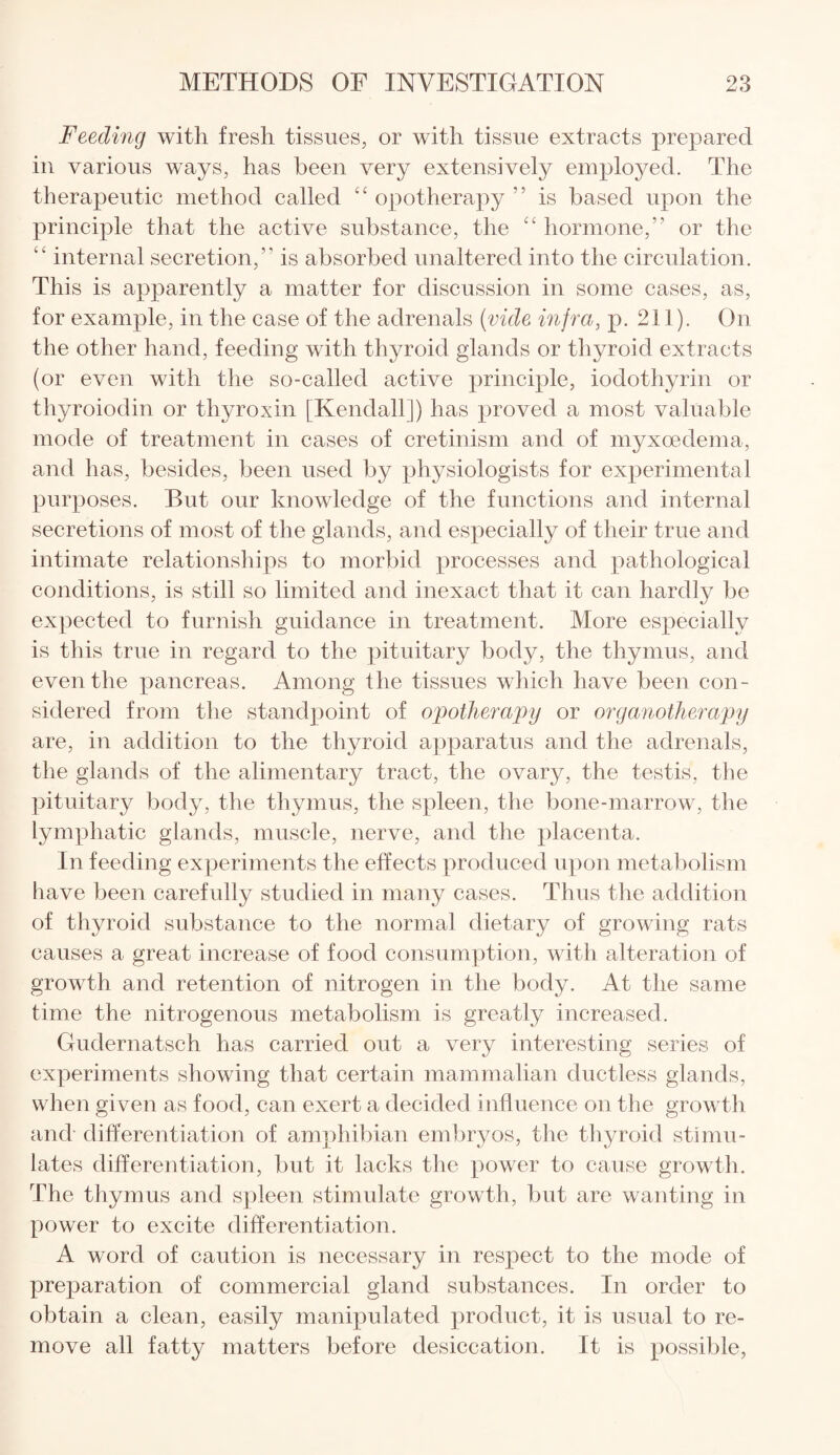 Feeding with fresh tissues, or with tissue extracts prepared in various ways, has been very extensively employed. The therapeutic method called “opotherapy” is based upon the principle that the active substance, the “ hormone,” or the “ internal secretion,” is absorbed unaltered into the circulation. This is apparently a matter for discussion in some cases, as, for example, in the case of the adrenals (vide infra, p. 211). On the other hand, feeding with thyroid glands or thyroid extracts (or even with the so-called active principle, iodothyrin or thyroiodin or thyroxin [Kendall ]) has proved a most valuable mode of treatment in cases of cretinism and of myxcedema, and has, besides, been used by physiologists for experimental purposes. But our knowledge of the functions and internal secretions of most of the glands, and especially of their true and intimate relationships to morbid processes and pathological conditions, is still so limited and inexact that it can hardly be expected to furnish guidance in treatment. More especially is this true in regard to the pituitary body, the thymus, and even the pancreas. Among the tissues which have been con¬ sidered from the standpoint of opotherapy or organotherapy are, in addition to the thyroid apparatus and the adrenals, the glands of the alimentary tract, the ovary, the testis, the pituitary body, the thymus, the spleen, the bone-marrow, the lymphatic glands, muscle, nerve, and the placenta. In feeding experiments the effects produced upon metabolism have been carefully studied in many cases. Thus the addition of thyroid substance to the normal dietary of growing rats causes a great increase of food consumption, with alteration of growth and retention of nitrogen in the body. At the same time the nitrogenous metabolism is greatly increased. Gudernatsch has carried out a very interesting series of experiments showing that certain mammalian ductless glands, when given as food, can exert a decided influence on the growth and differentiation of amphibian embryos, the thyroid stimu¬ lates differentiation, but it lacks the power to cause growth. The thymus and spleen stimulate growth, but are wanting in power to excite differentiation. A word of caution is necessary in respect to the mode of preparation of commercial gland substances. In order to obtain a clean, easily manipulated product, it is usual to re¬ move all fatty matters before desiccation. It is possible,