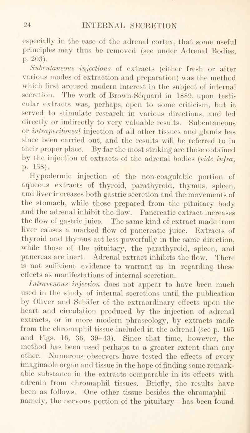 especially in the case of the adrenal cortex, that some useful principles may thus be removed (see under Adrenal Bodies, p. 203). Subcutaneous injections of extracts (either fresh or after various modes of extraction and preparation) was the method which first aroused modern interest in the subject of internal secretion. The work of Brown-Sequard in 1889, upon testi¬ cular extracts was, perhaps, open to some criticism, but it served to stimulate research in various directions, and led directly or indirectly to very valuable results. Subcutaneous or intraperitoneal injection of all other tissues and glands has since been carried out, and the results will be referred to in their proper place. By far the most striking are those obtained by the injection of extracts of the adrenal bodies (vide infra, p. 158). Hypodermic injection of the non-coagulable portion of aqueous extracts of thyroid, parathyroid, thymus, spleen, and liver increases both gastric secretion and the movements of the stomach, while those prepared from the pituitary body and the adrenal inhibit the flow. Pancreatic extract increases the flow of gastric juice. The same kind of extract made from liver causes a marked flow of pancreatic juice. Extracts of thyroid and thymus act less powerfully in the same direction, while those of the pituitary, the parathyroid, spleen, and pancreas are inert. Adrenal extract inhibits the flow. There is not sufficient evidence to warrant us in regarding these effects as manifestations of internal secretion. Intravenous injection does not appear to have been much used in the study of internal secretions until the publication by Oliver and Schafer of the extraordinary effects upon the heart and circulation produced by the injection of adrenal extracts, or in more modern phraseology, by extracts made from the chromaphil tissue included in the adrenal (see p. 165 and Figs. 16, 36, 39—43). Since that time, however, the method has been used perhaps to a greater extent than any other. Numerous observers have tested the effects of every imaginable organ and tissue in the hope of finding some remark¬ able substance in the extracts comparable in its effects with adrenin from chromaphil tissues. Briefly, the results have been as follows. One other tissue besides the chromaphil— namely, the nervous portion of the pituitary—has been found