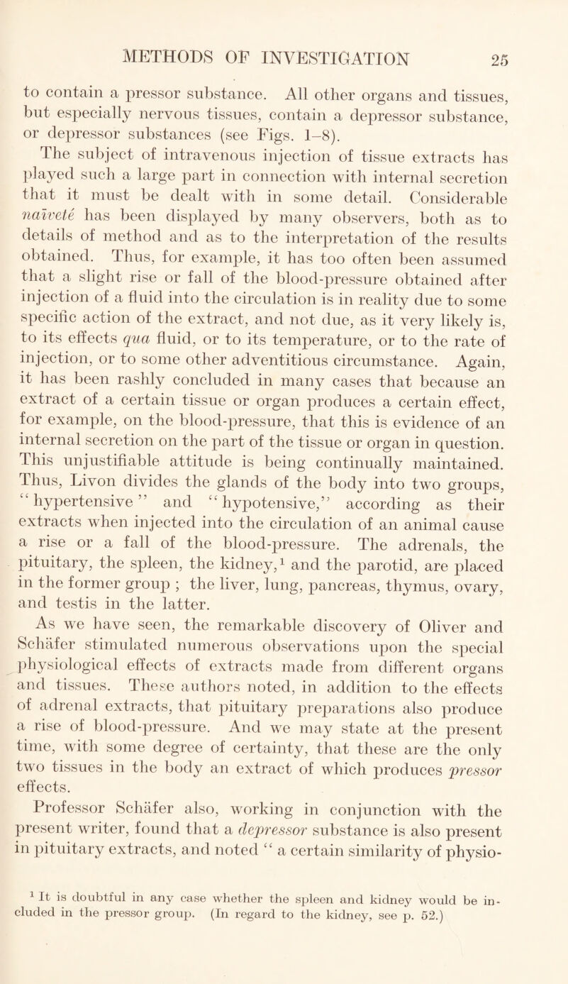 to contain a pressor substance. All other organs and tissues, but especially nervous tissues, contain a depressor substance, or depressor substances (see Figs. 1-8). The subject of intravenous injection of tissue extracts has played such a large part in connection with internal secretion that it must be dealt with in some detail. Considerable naivete has been displayed by many observers, both as to details of method and as to the interpretation of the results obtained. Thus, for example, it has too often been assumed that a slight rise or fall of the blood-pressure obtained after injection of a fluid into the circulation is in reality due to some specific action of the extract, and not due, as it very likely is, to its effects qua fluid, or to its temperature, or to the rate of injection, or to some other adventitious circumstance. Again, it has been rashly concluded in many cases that because an extract of a certain tissue or organ produces a certain effect, for example, on the blood-pressure, that this is evidence of an internal secretion on the part of the tissue or organ in question. This unjustifiable attitude is being continually maintained. Thus, Livon divides the glands of the body into two groups, ‘‘hypertensive” and “hypotensive,” according as their extracts when injected into the circulation of an animal cause a rise or a fall of the blood-pressure. The adrenals, the pituitary, the spleen, the kidney,1 and the parotid, are placed in the former group ; the liver, lung, pancreas, thymus, ovary, and testis in the latter. As we have seen, the remarkable discovery of Oliver and Schafer stimulated numerous observations upon the special physiological effects of extracts made from different organs and tissues. These authors noted, in addition to the effects of adrenal extracts, that pituitary preparations also produce a rise of blood-pressure. And we may state at the present time, with some degree of certainty, that these are the only two tissues in the body an extract of which produces pressor effects. Professor Schafer also, working in conjunction with the present writer, found that a depressor substance is also present in pituitary extracts, and noted “ a certain similarity of physio- 1 It is doubtful in any case whether the spleen and kidney would be in¬ cluded in the pressor group. (In regard to the kidney, see p. 52.)