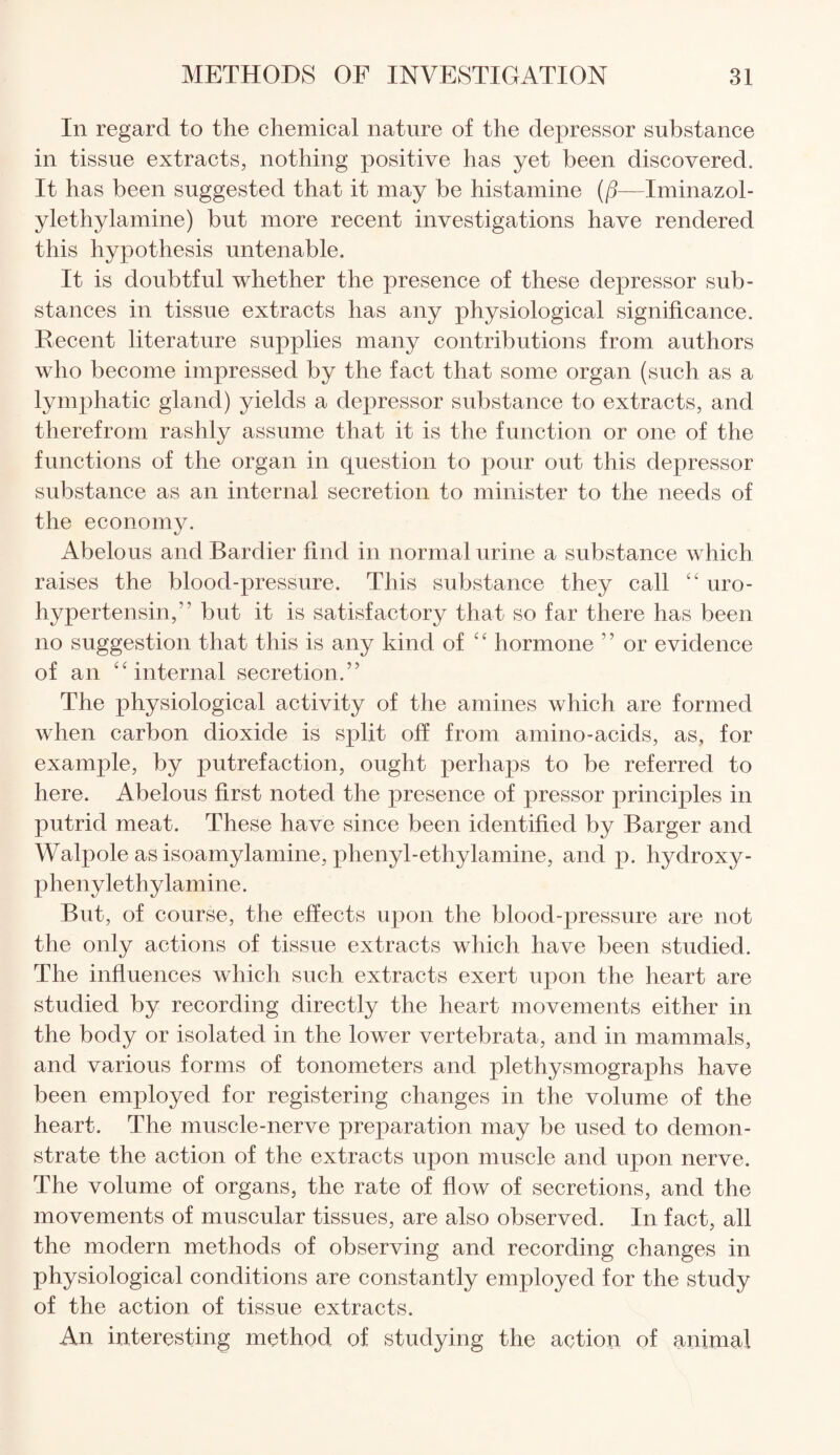 In regard to the chemical nature of the depressor substance in tissue extracts, nothing positive has yet been discovered. It has been suggested that it may be histamine (fj—Iminazol- ylethylamine) but more recent investigations have rendered this hypothesis untenable. It is doubtful whether the presence of these depressor sub¬ stances in tissue extracts has any physiological significance. Recent literature supplies many contributions from authors who become impressed by the fact that some organ (such as a lymphatic gland) yields a depressor substance to extracts, and therefrom rashly assume that it is the function or one of the functions of the organ in question to pour out this depressor substance as an internal secretion to minister to the needs of the economy. Abelous andBardier find in normal urine a substance which raises the blood-pressure. This substance they call “ uro- hypertensin,” but it is satisfactory that so far there has been no suggestion that this is any kind of “ hormone ” or evidence of an “internal secretion.” The physiological activity of the amines which are formed when carbon dioxide is split off from amino-acids, as, for example, by putrefaction, ought perhaps to be referred to here. Abelous first noted the presence of pressor principles in putrid meat. These have since been identified by Barger and Walpole as isoamylamine, phenyl-ethylamine, and p. hydroxy - phenylethylamine. But, of course, the effects upon the blood-pressure are not the only actions of tissue extracts which have been studied. The influences which such extracts exert upon the heart are studied by recording directly the heart movements either in the body or isolated in the lower vertebrata, and in mammals, and various forms of tonometers and plethysmographs have been employed for registering changes in the volume of the heart. The muscle-nerve preparation may be used to demon¬ strate the action of the extracts upon muscle and upon nerve. The volume of organs, the rate of flow of secretions, and the movements of muscular tissues, are also observed. In fact, all the modern methods of observing and recording changes in physiological conditions are constantly employed for the study of the action of tissue extracts. An interesting method of studying the action of animal