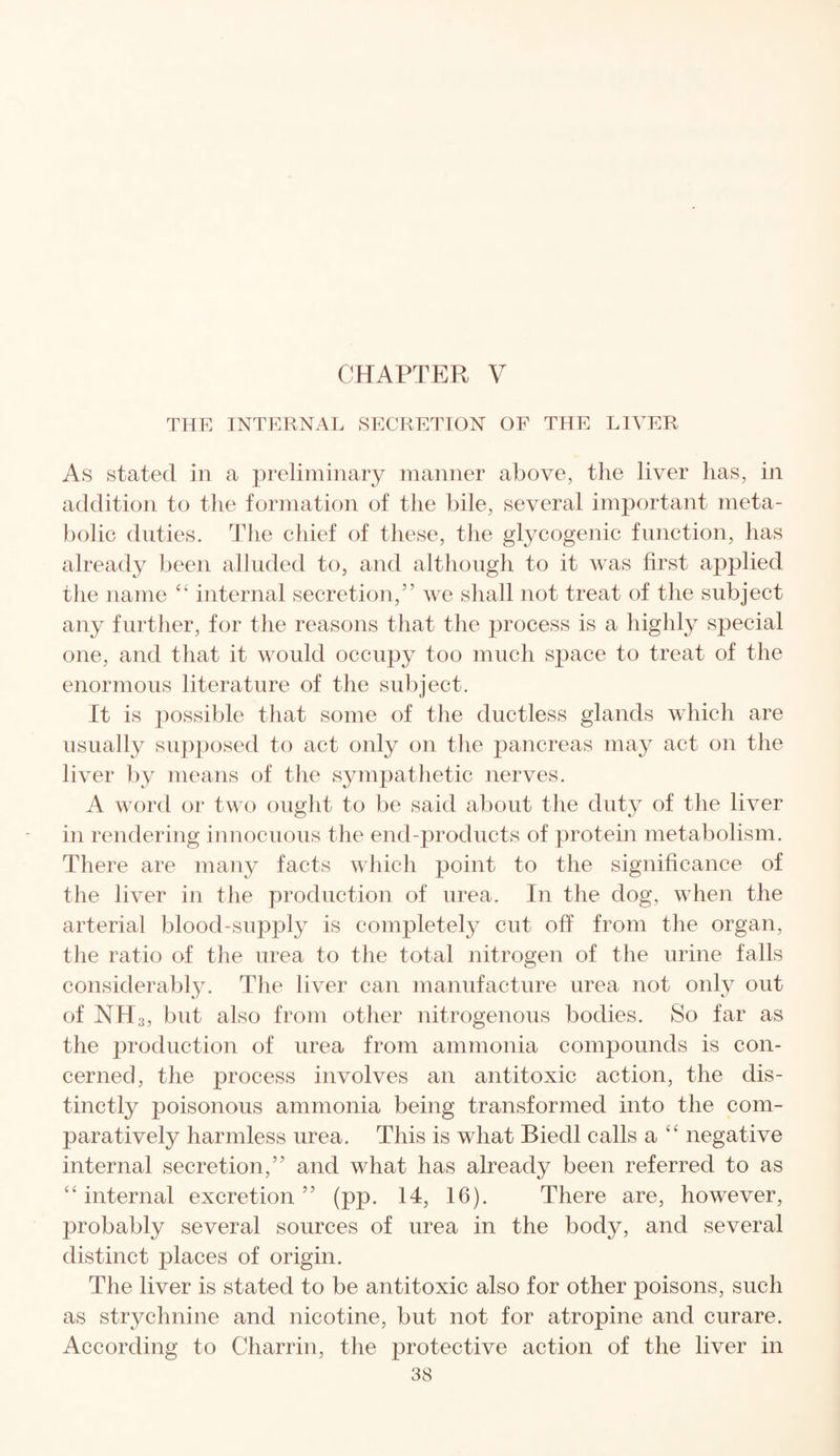 THE INTERNAL SECRETION OF THE LIVER As stated in a preliminary manner above, the liver lias, in addition to the formation of the bile, several important meta¬ bolic duties. The chief of these, the glycogenic function, has already been alluded to, and although to it was first applied the name “ internal secretion,” we shall not treat of the subject any further, for the reasons that the process is a highly special one, and that it would occupy too much space to treat of the enormous literature of the subject. It is possible that some of the ductless glands which are usually supposed to act only on the pancreas may act on the liver by means of the sympathetic nerves. A word or two ought to be said about the duty of the liver in rendering innocuous the end-products of protein metabolism. There are many facts which point to the significance of the liver in the production of urea. In the dog, when the arterial blood-supply is completely cut off from the organ, the ratio of the urea to the total nitrogen of the urine falls considerably. The liver can manufacture urea not only out of NH3, but also from other nitrogenous bodies. So far as the production of urea from ammonia compounds is con¬ cerned, the process involves an antitoxic action, the dis¬ tinctly poisonous ammonia being transformed into the com¬ paratively harmless urea. This is what Biedl calls a “ negative internal secretion,” and what has already been referred to as “internal excretion” (pp. 14, 16). There are, however, probably several sources of urea in the body, and several distinct places of origin. The liver is stated to be antitoxic also for other poisons, such as strychnine and nicotine, but not for atropine and curare. According to Charrin, the protective action of the liver in