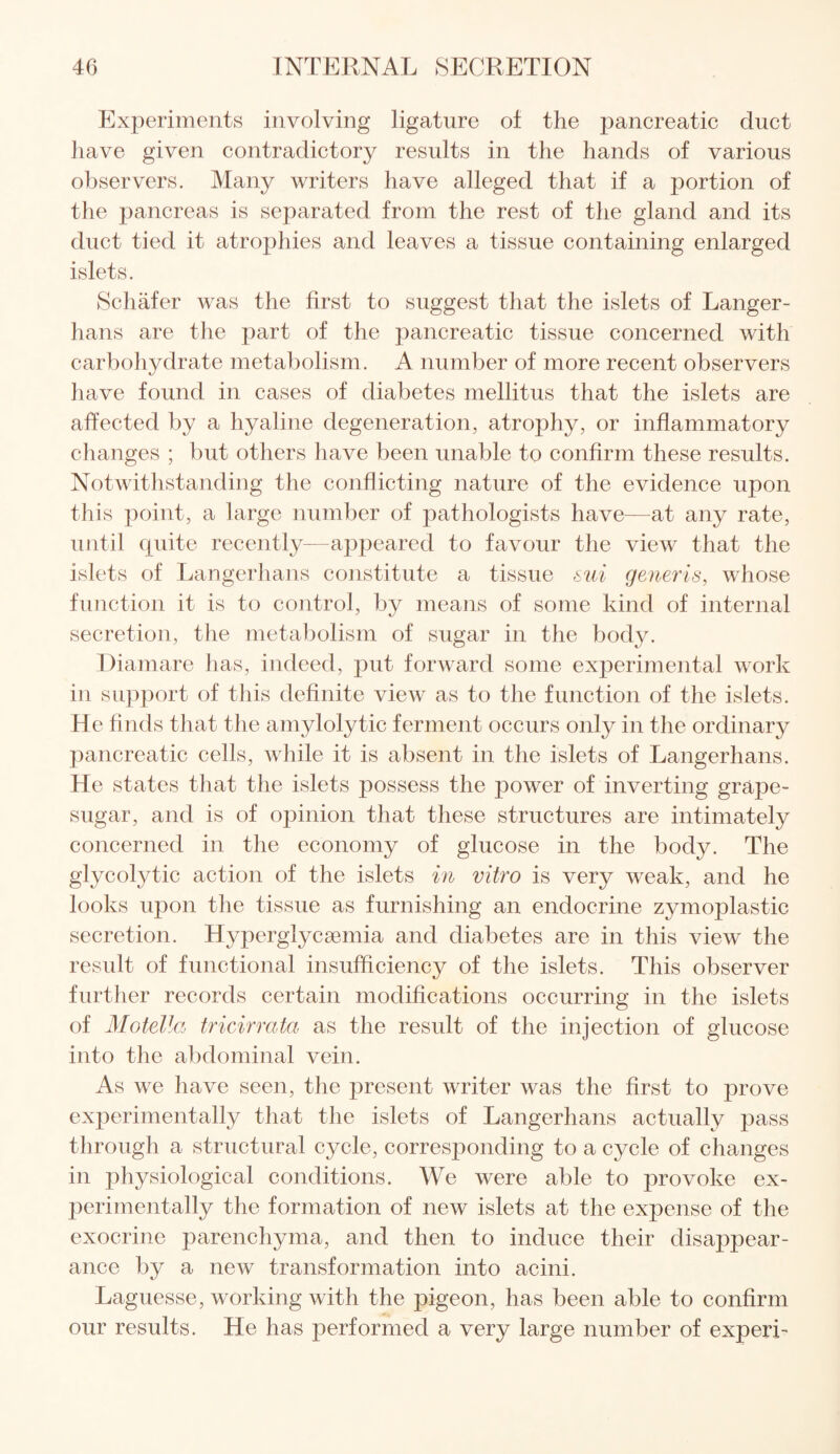 Experiments involving ligature o± the pancreatic duct have given contradictory results in the hands of various observers. Many writers have alleged that if a portion of the pancreas is separated from the rest of the gland and its duct tied it atrophies and leaves a tissue containing enlarged islets. Schafer was the first to suggest that the islets of Langer- hans are the part of the pancreatic tissue concerned with carbohydrate metabolism. A number of more recent observers have found in cases of diabetes mellitus that the islets are affected by a hyaline degeneration, atrop3hy, or inflammatory changes ; but others have been unable to confirm these results. Notwithstanding the conflicting nature of the evidence upon this point, a large number of pathologists have—at any rate, until quite recently—appeared to favour the view that the islets of Langerhans constitute a tissue sui generis, whose function it is to control, by means of some kind of internal secretion, the metabolism of sugar in the body. Diamare has, indeed, put forward some experimental work in support of this definite view as to the function of the islets. He finds that the amylolytic ferment occurs only in the ordinary pancreatic cells, while it is absent in the islets of Langerhans. He states that the islets possess the poower of inverting grap>e- sugar, and is of opinion that these structures are intimately concerned in the economy of glucose in the body. The glycolytic action of the islets in vitro is very weak, and he looks upon the tissue as furnishing an endocrine zymoplastic secretion. Hyperglycsemia and diabetes are in this view the result of functional insufficiency of the islets. This observer further records certain modifications occurring in the islets of Motella tricirrata as the result of the injection of glucose into the abdominal vein. As we have seen, the present writer was the first to prove experimentally that the islets of Langerhans actually pass through a structural cycle, corresponding to a cycle of changes in physiological conditions. We were able to provoke ex¬ perimentally the formation of new islets at the expense of the exocrine parenchyma, and then to induce their disappear¬ ance by a new transformation into acini. Laguesse, working with the pigeon, has been able to confirm our results. He has performed a very large number of experi-