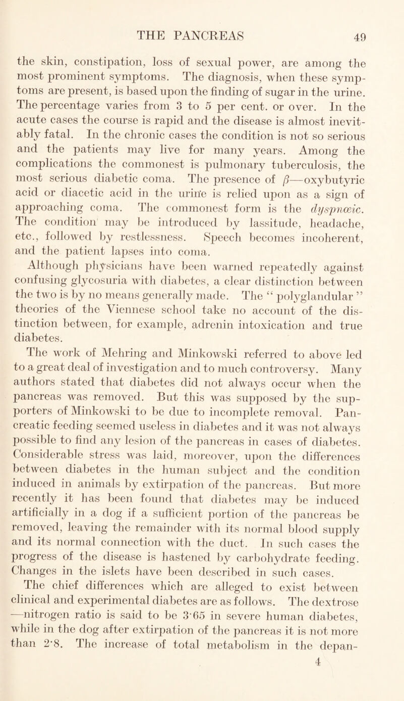 the skin, constipation, loss of sexual power, are among the most prominent symptoms. The diagnosis, when these symp¬ toms are present, is based upon the finding of sugar in the urine. The percentage varies from 3 to 5 per cent, or over. In the acute cases the course is rapid and the disease is almost inevit¬ ably fatal. In the chronic cases the condition is not so serious and the patients may live for many years. Among the complications the commonest is pulmonary tuberculosis, the most serious diabetic coma. The presence of {3—oxybutyric acid or diacetic acid in the urin'e is relied upon as a sign of approaching coma. The commonest form is the dyspnoeic. The condition may be introduced by lassitude, headache, etc., followed by restlessness. Speech becomes incoherent, and the patient lapses into coma. Although physicians have been warned repeatedly against confusing glycosuria with diabetes, a clear distinction between the two is by no means generally made. The “ polyglandular ” theories of the Viennese school take no account of the dis¬ tinction between, for example, adrenin intoxication and true diabetes. The work of Mehring and Minkowski referred to above led to a great deal of investigation and to much controversy. Many authors stated that diabetes did not always occur when the pancreas was removed. But this was supposed by the sup- porters of Minkowski to be due to incomplete removal. Pan¬ creatic feeding seemed useless in diabetes and it was not always possible to find any lesion of the pancreas in cases of diabetes. Considerable stress was laid, moreover, upon the differences between diabetes in the human subject and the condition induced in animals by extirpation of the pancreas. But more recently it has been found that diabetes may be induced artificially in a dog if a sufficient portion of the pancreas be removed, leaving the remainder with its normal blood supply and its normal connection with the duct. In such cases the progress of the disease is hastened by carbohydrate feeding. Changes in the islets have been described in such cases. The chief differences which are alleged to exist between clinical and experimental diabetes are as follows. The dextrose -—nitrogen ratio is said to be 3’65 in severe human diabetes, while in the dog after extirpation of the pancreas it is not more than 2*8. The increase of total metabolism in the depan- 4