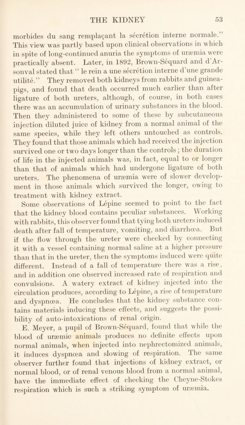 morbides du sang remplagant la secretion interne normale.” This view was partly based upon clinical observations in which in spite of long-continued anuria the symptoms of uraemia were practically absent. Later, in 1892, Brown-Sequard and d Ar- sonval stated that1 £ le rein a une secretion interne d une grande utilite.” They removed both kidneys from rabbits and guinea- pigs, and found that death occurred much earlier than after ligature of both ureters, although, of course, in both cases there was an accumulation of urinary substances in the blood. Then they administered to some of these by subcutaneous injection diluted juice of kidney from a normal animal of the same species, while they left others untouched as controls. They found that those animals which had received the injection survived one or two days longer than the controls ; the duration of life in the injected animals was, in fact, equal to or longer than that of animals which had undergone ligature of both ureters. The phenomena of uraemia were of slower develop¬ ment in those animals which survived the longer, owing to treatment with kidney extract. Some observations of Lepine seemed to point to the fact that the kidney blood contains peculiar substances. Working with rabbits, this observer found that tying both ureters induced death after fall of temperature, vomiting, and diarrhoea. But if the flow through the ureter were checked by connecting it with a vessel containing normal saline at a higher pressure than that in the ureter, then the symptoms induced were quite different. Instead of a fall of temperature there was a rise, and in addition one observed increased rate of respiration and convulsions. A watery extract of kidney injected into the circulation produces, according to Lepine, a rise of temperature and dyspnoea. He concludes that the kidney substance con¬ tains materials inducing these effects, and suggests the possi¬ bility of auto-intoxications of renal origin. E. Meyer, a pupil of Brown-Sequard, found that while the blood of uraemic animals produces no definite effects upon normal animals, when injected into nephrectomized animals, it induces dyspnoea and slowing of respiration. The same observer further found that injections of kidney extract, or normal blood, or of renal venous blood from a normal animal, have the immediate effect of checking the Cheyne-Stokes respiration which is such a striking symptom of uraemia.