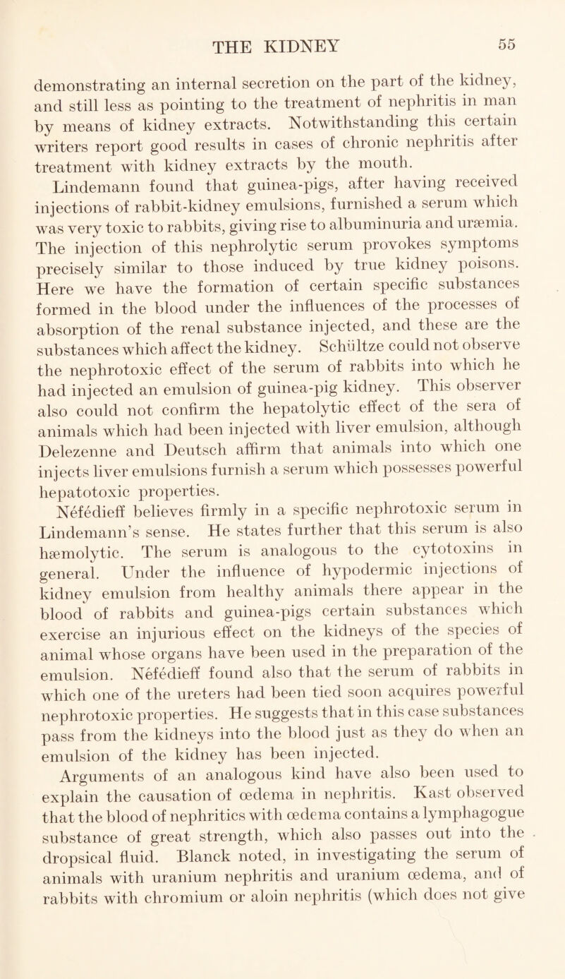 demonstrating an internal secretion on the part of the kidney, and still less as pointing to the treatment of nephritis in man by means of kidney extracts. Notwithstanding this certain writers report good results in cases of chronic nephritis aftei treatment with kidney extracts by the month. Lindemann found that guinea-pigs, after having received injections of rabbit-kidney emulsions, furnished a serum which was very toxic to rabbits, giving rise to albuminuria and uisemia. The injection of this nephrolytic serum provokes symptoms precisely similar to those induced by true kidney poisons. Here we have the formation of certain specific substances formed in the blood under the influences of the processes of absorption of the renal substance injected, and these are the substances which affect the kidney. Schiiltze could not observe the nephrotoxic effect of the serum of rabbits into which he had injected an emulsion of guinea-pig kidney. This observer also could not confirm the hepatolytic effect of the sera of animals which had been injected with liver emulsion, although Delezenne and Deutsch affirm that animals into which one injects liver emulsions furnish a serum which possesses powerful hepatotoxic properties. Nefedieff believes firmly in a specific nephrotoxic serum in Lindemann’s sense. He states further that this serum is also haemolytic. The serum is analogous to the cytotoxins in general. Under the influence of hypodermic injections of kidney emulsion from healthy animals there appeal in the blood of rabbits and guinea-pigs certain substances which exercise an injurious effect on the kidneys of the species of animal whose organs have been used in the preparation of the emulsion. Nefedieff found also that the serum of rabbits in which one of the ureters had been tied soon acquires powerful nephrotoxic properties. He suggests that in this case substances pass from the kidneys into the blood just as they do when an emulsion of the kidney has been injected. Arguments of an analogous kind have also been used to explain the causation of oedema in nephritis. Kast observed that the blood of nephritics with oedema contains a lymphagogue substance of great strength, which also passes out into the dropsical fluid. Blanck noted, in investigating the serum of animals with uranium nephritis and uranium oedema, and of rabbits with chromium or aloin nephritis (which does not give