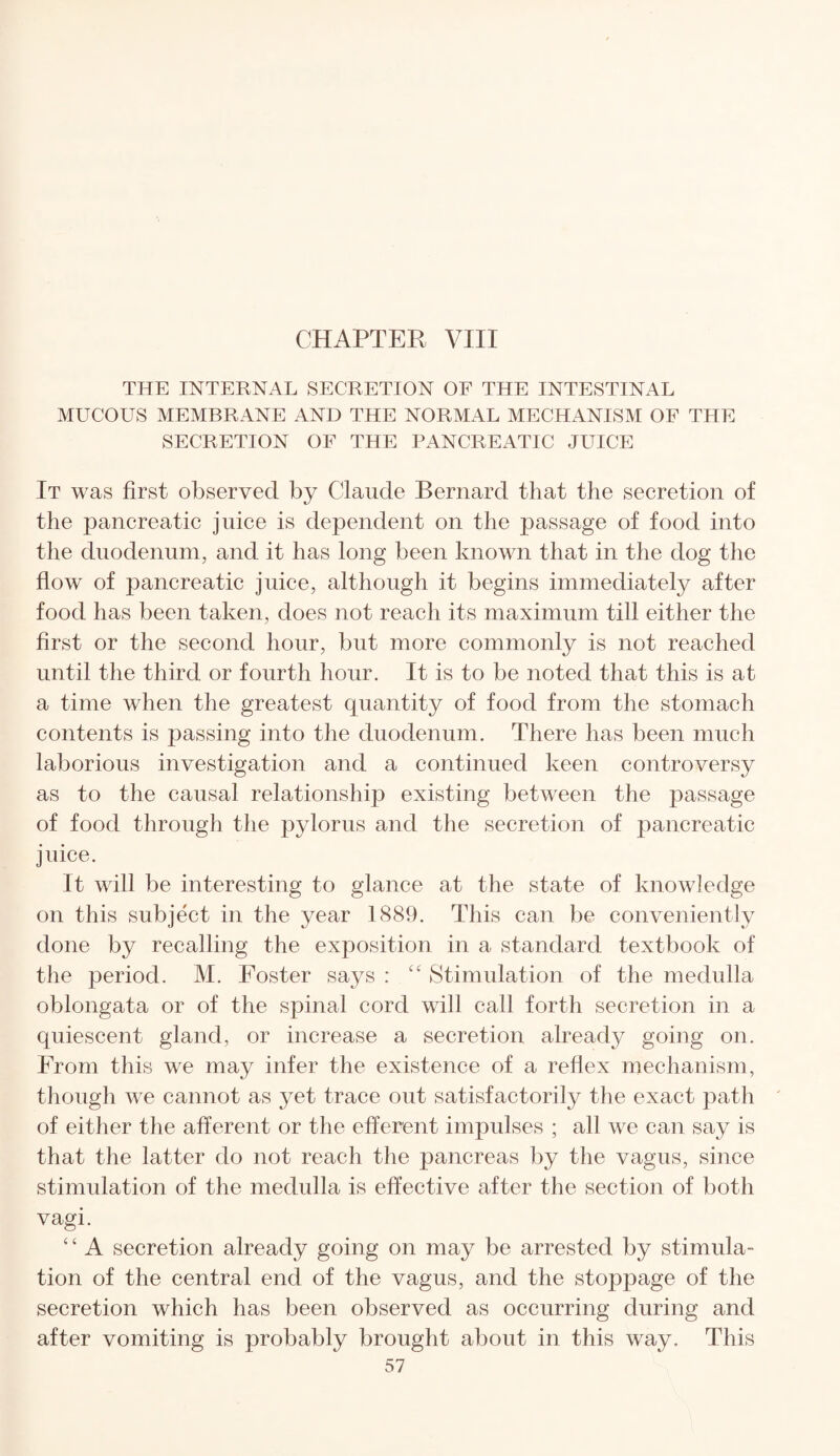 THE INTERNAL SECRETION OF THE INTESTINAL MUCOUS MEMBRANE AND THE NORMAL MECHANISM OF THE SECRETION OF THE PANCREATIC JUICE It was first observed by Claude Bernard that the secretion of the pancreatic juice is dependent on the passage of food into the duodenum, and it has long been known that in the dog the flow of pancreatic juice, although it begins immediately after food has been taken, does not reach its maximum till either the first or the second hour, but more commonly is not reached until the third or fourth hour. It is to be noted that this is at a time when the greatest quantity of food from the stomach contents is passing into the duodenum. There has been much laborious investigation and a continued keen controversy as to the causal relationship existing between the passage of food through the pylorus and the secretion of pancreatic juice. It will be interesting to glance at the state of knowledge on this subject in the year 1889. This can be conveniently done by recalling the exposition in a standard textbook of the period. M. Foster says : “ Stimulation of the medulla oblongata or of the spinal cord will call forth secretion in a quiescent gland, or increase a secretion already going on. From this we may infer the existence of a reflex mechanism, though we cannot as yet trace out satisfactorily the exact path of either the afferent or the efferent impulses ; all we can say is that the latter do not reach the pancreas by the vagus, since stimulation of the medulla is effective after the section of both vagi. ‘ ‘ A secretion already going on may be arrested by stimula¬ tion of the central end of the vagus, and the stoppage of the secretion which has been observed as occurring during and after vomiting is probably brought about in this way. This