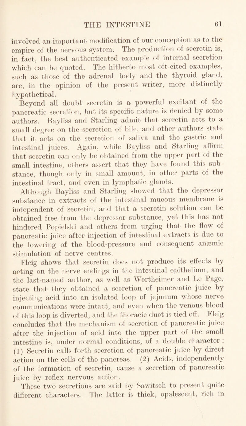 involved an important modification of our conception as to the empire of the nervous system. The production of secretin is, in fact, the best authenticated example of internal secretion which can be quoted. The hitherto most oft-cited examples, such as those of the adrenal body and the thyroid gland, are, in the opinion of the present writer, more distinctly hypothetical. Beyond all doubt secretin is a powerful excitant of the pancreatic secretion, but its specific nature is denied by some authors. Bayliss and Starling admit that secretin acts to a small degree on the secretion of bile, and other authors state that it acts on the secretion of saliva and the gastric and intestinal juices. Again, while Bayliss and Starling affirm that secretin can only be obtained from the upper part of the small intestine, others assert that they have found this sub¬ stance, though only in small amount, in other parts of the intestinal tract, and even in lymphatic glands. Although Bayliss and Starling showed that the depressor substance in extracts of the intestinal mucous membrane is independent of secretin, and that a secretin solution can be obtained free from the depressor substance, yet this has not hindered Popielski and others from urging that the flow of pancreatic juice after injection of intestinal extracts is due to the lowering of the blood-pressure and consequent ansemic stimulation of nerve centres. Fleig shows that secretin does not produce its effects by acting on the nerve endings in the intestinal epithelium, and the last-named author, as well as Wertheimer and Le Page, state that they obtained a secretion of pancreatic juice by injecting acid into an isolated loop of jejunum whose nerve communications were intact, and even when the venous blood of this loop is diverted, and the thoracic duct is tied off. Fleig concludes that the mechanism of secretion of pancreatic juice after the injection of acid into the upper part of the small intestine is, under normal conditions, of a double character : (1) Secretin calls forth secretion of pancreatic juice by direct action on the cells of the pancreas. (2) Acids, independently of the formation of secretin, cause a secretion of pancreatic juice by reflex nervous action. These two secretions are said by Sawitsch to present quite different characters. The latter is thick, opalescent, rich in