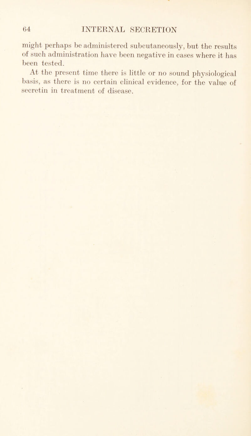 might perhaps be administered subcutaneously, but the results of such administration have been negative in cases where it has been tested. At the present time there is little or no sound physiological basis, as there is no certain clinical evidence, for the value of secretin in treatment of disease.