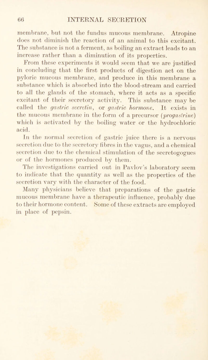 membrane, but not the fundus mucous membrane. Atropine does not diminish the reaction of an animal to this excitant. The substance is not a ferment, as boiling an extract leads to an increase rather than a diminution of its properties. From these experiments it would seem that we are justified in concluding that the first products of digestion act on the pyloric mucous membrane, and produce in this membrane a substance which is absorbed into the blood-stream and carried to all the glands of the stomach, where it acts as a specific excitant of their secretory activity. This substance may be called the gastric secretin, or gastric hormone. It exists in the mucous membrane in the form of a precursor (progastrine) which is activated by the boiling water or the hydrochloric acid. In the normal secretion of gastric juice there is a nervous secretion due to the secretory fibres in the vagus, and a chemical secretion due to the chemical stimulation of the secretogogues or of the hormones produced by them. The investigations carried out in Pavlov's laboratory seem to indicate that the quantity as well as the properties of the secretion vary with the character of the food. Many physicians believe that preparations of the gastric mucous membrane have a therapeutic influence, probably due to their hormone content. Some of these extracts are employed in place of pepsin.