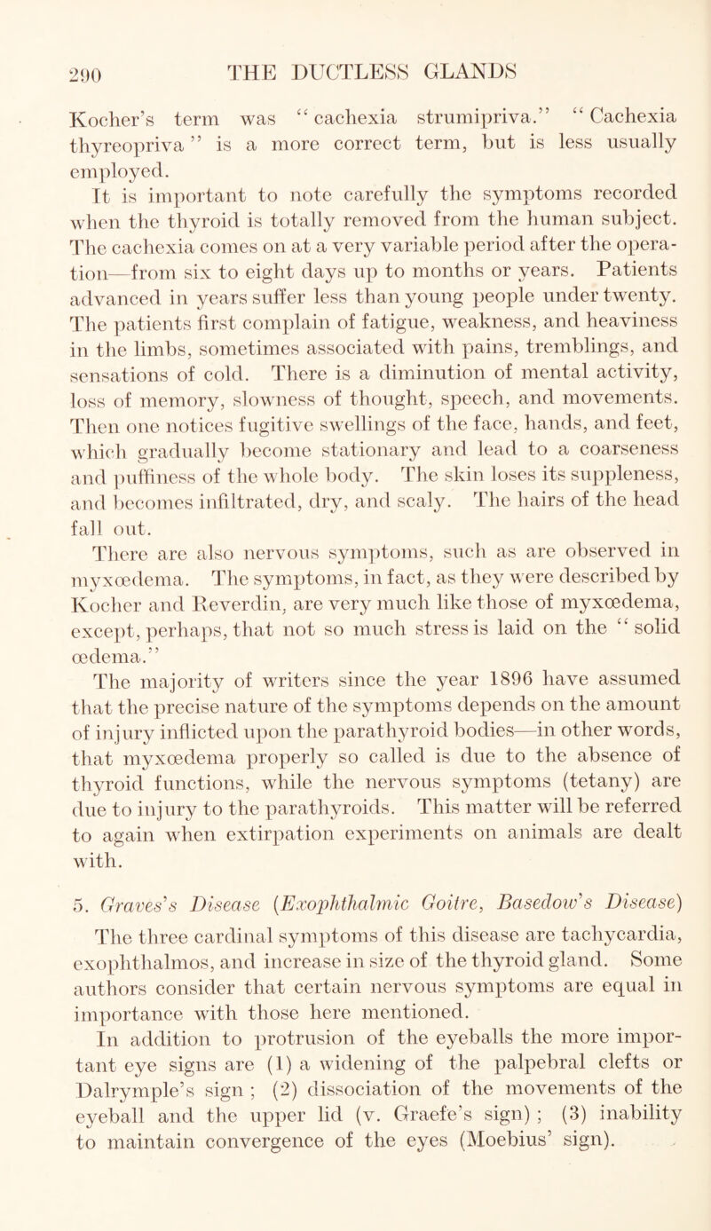 Kocher’s term was “cachexia strumipriva.” “Cachexia thyreopriva ” is a more correct term, but is less usually employed. It is important to note carefully the symptoms recorded when the thyroid is totally removed from the human subject. The cachexia comes on at a very variable period after the opera¬ tion—from six to eight days up to months or years. Patients advanced in years suffer less than young people under twenty. The patients first complain of fatigue, weakness, and heaviness in the limbs, sometimes associated with pains, tremblings, and sensations of cold. There is a diminution of mental activity, loss of memory, slowness of thought, speech, and movements. Then one notices fugitive swellings of the face, hands, and feet, which gradually become stationary and lead to a coarseness and puffiness of the whole body. The skin loses its suppleness, and becomes infiltrated, dry, and scaly. The hairs of the head fall out. There are also nervous symptoms, such as are observed in myxoedema. The symptoms, in fact, as they were described by Kocher and Reverdin, are very much like those of myxoedema, except, perhaps, that not so much stress is laid on the “ solid oedema.' ’ The majority of writers since the year 1896 have assumed that the precise nature of the symptoms depends on the amount of injury inflicted upon the parathyroid bodies—in other words, that myxoedema properly so called is due to the absence of thyroid functions, while the nervous symptoms (tetany) are due to injury to the parathyroids. This matter will be referred to again when extirpation experiments on animals are dealt with. 5. Graves's Disease (Exophthalmic Goitre, Basedow's Disease) The three cardinal symptoms of this disease are tachycardia, exophthalmos, and increase in size of the thyroid gland. Some authors consider that certain nervous symptoms are equal in importance with those here mentioned. In addition to protrusion of the eyeballs the more impor¬ tant eye signs are (1) a widening of the palpebral clefts or Dairymple’s sign ; (2) dissociation of the movements of the eyeball and the upper lid (v. Graefe’s sign) ; (3) inability to maintain convergence of the eyes (Moebius’ sign).